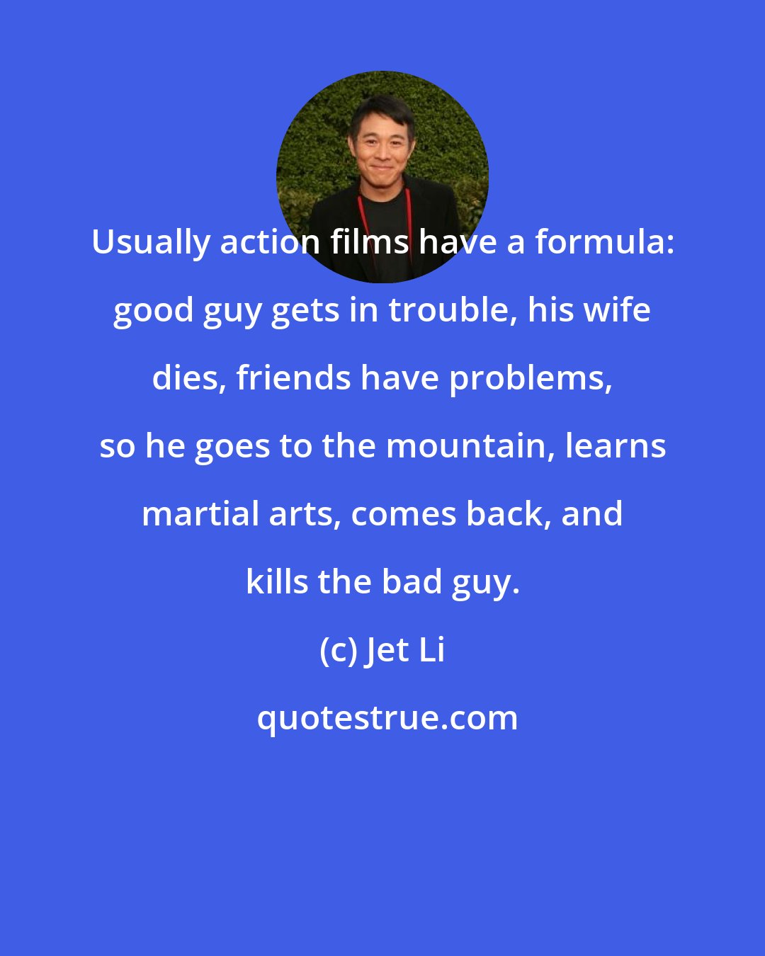 Jet Li: Usually action films have a formula: good guy gets in trouble, his wife dies, friends have problems, so he goes to the mountain, learns martial arts, comes back, and kills the bad guy.