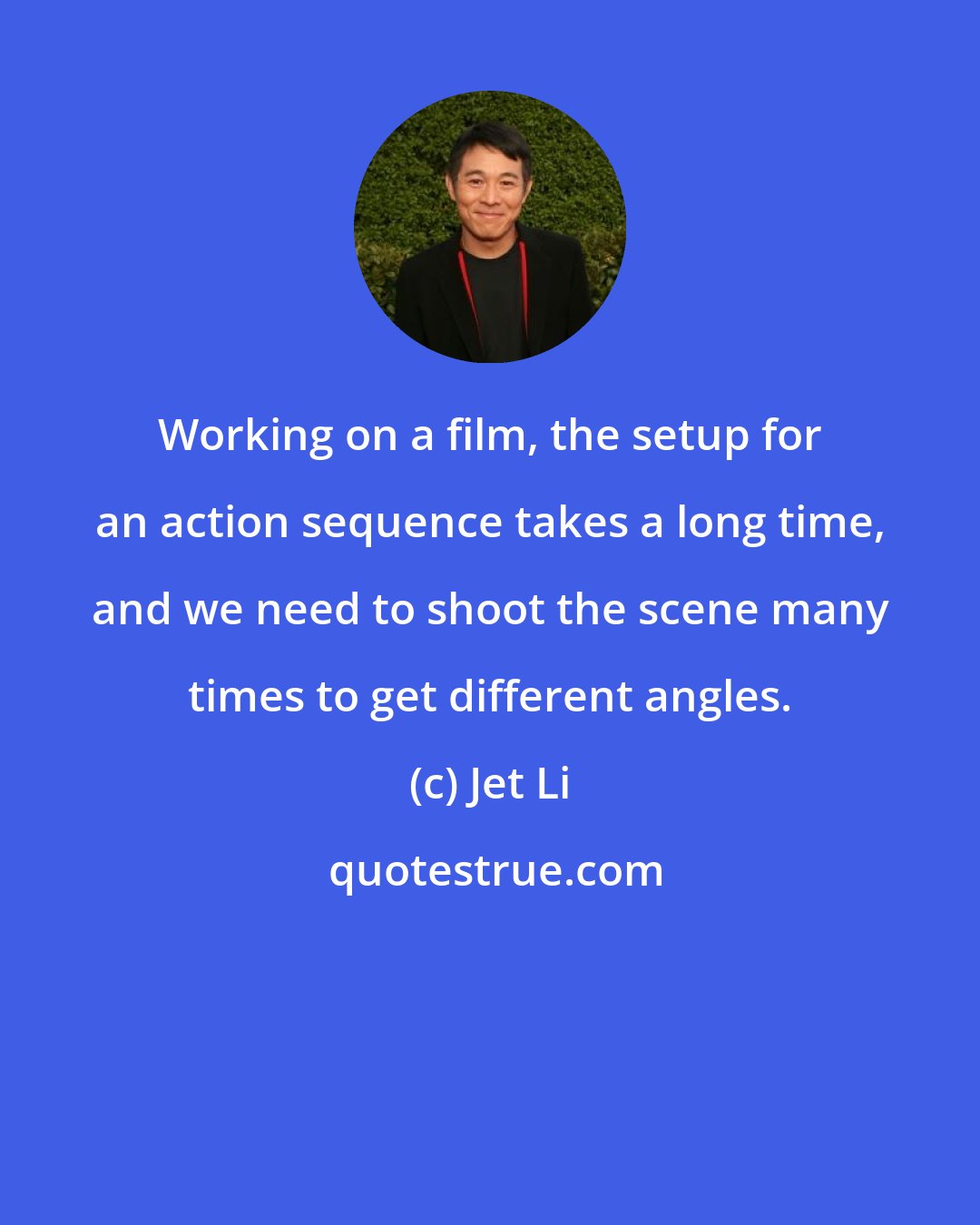 Jet Li: Working on a film, the setup for an action sequence takes a long time, and we need to shoot the scene many times to get different angles.