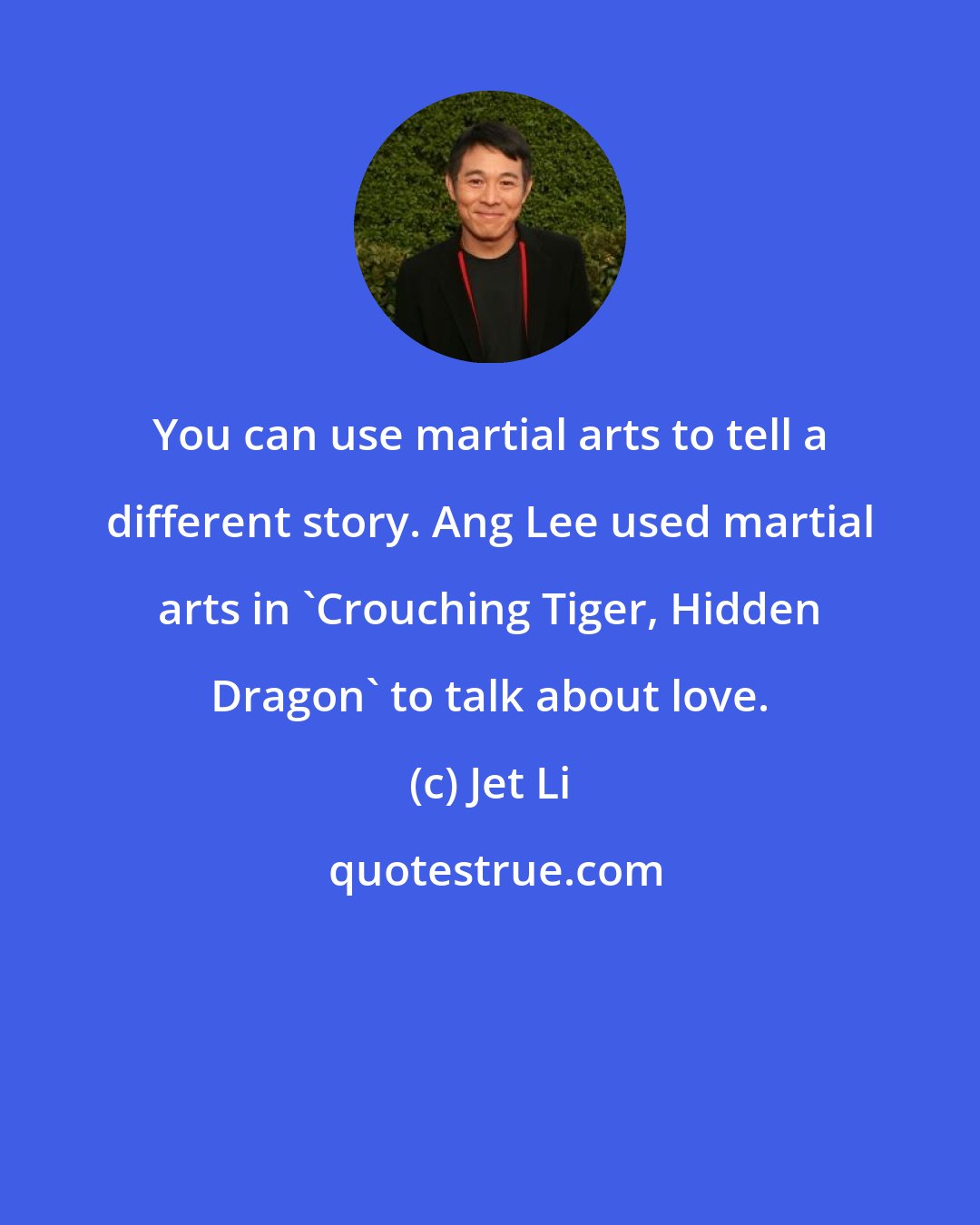 Jet Li: You can use martial arts to tell a different story. Ang Lee used martial arts in 'Crouching Tiger, Hidden Dragon' to talk about love.