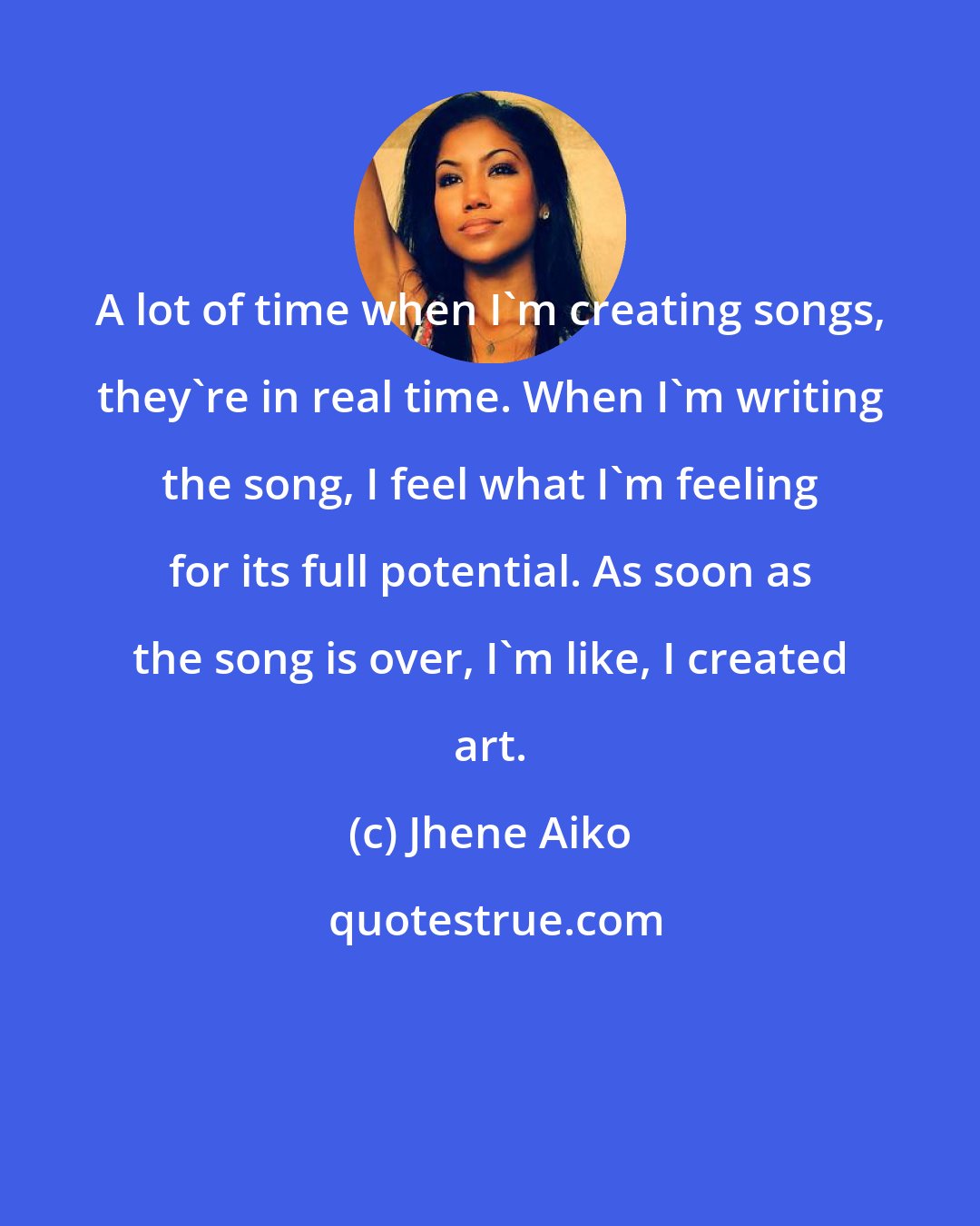 Jhene Aiko: A lot of time when I'm creating songs, they're in real time. When I'm writing the song, I feel what I'm feeling for its full potential. As soon as the song is over, I'm like, I created art.