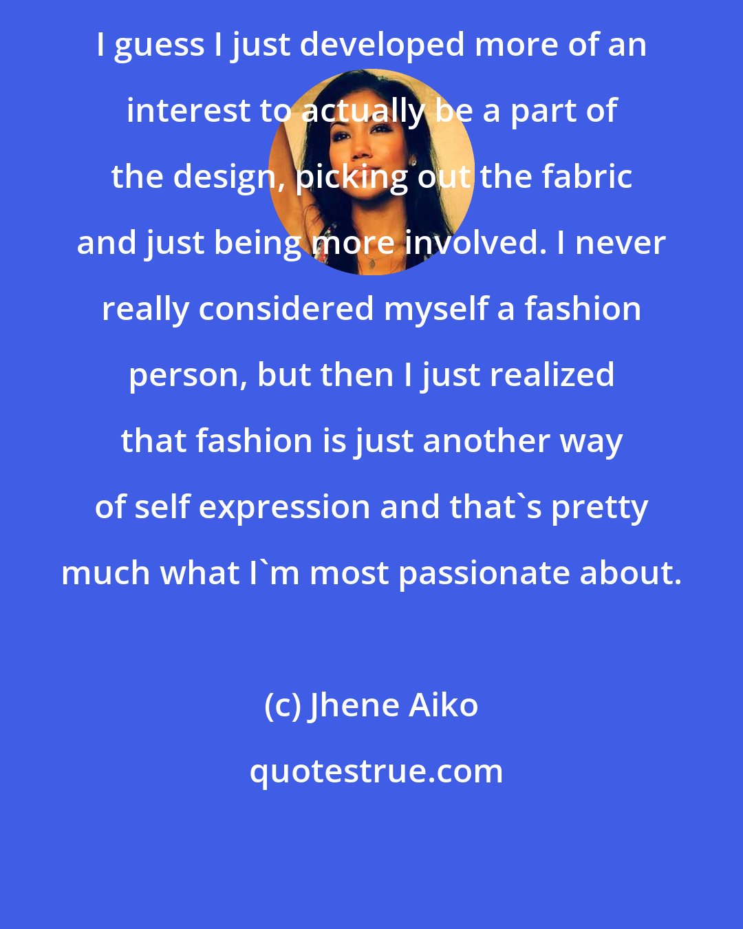Jhene Aiko: I guess I just developed more of an interest to actually be a part of the design, picking out the fabric and just being more involved. I never really considered myself a fashion person, but then I just realized that fashion is just another way of self expression and that's pretty much what I'm most passionate about.