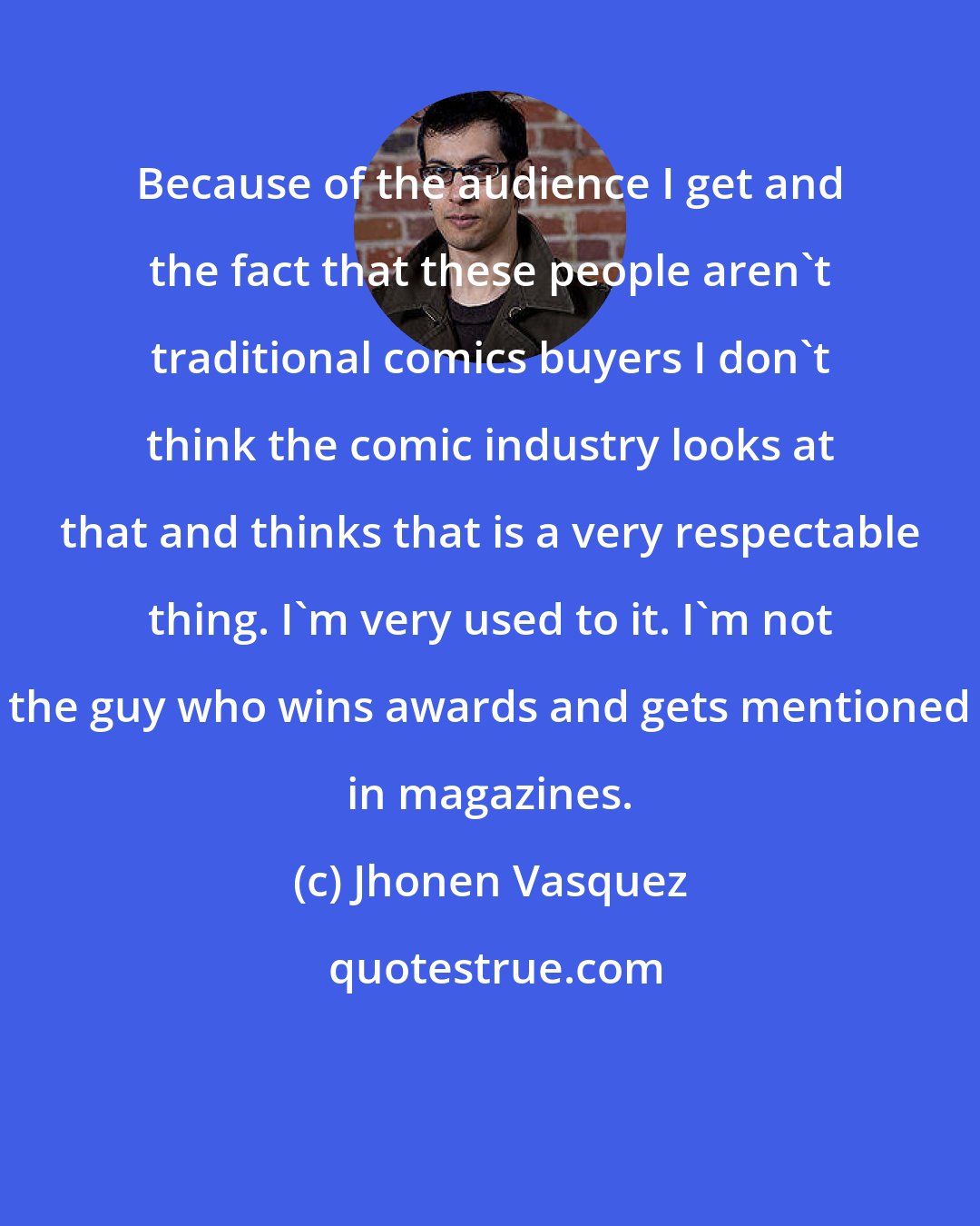 Jhonen Vasquez: Because of the audience I get and the fact that these people aren't traditional comics buyers I don't think the comic industry looks at that and thinks that is a very respectable thing. I'm very used to it. I'm not the guy who wins awards and gets mentioned in magazines.