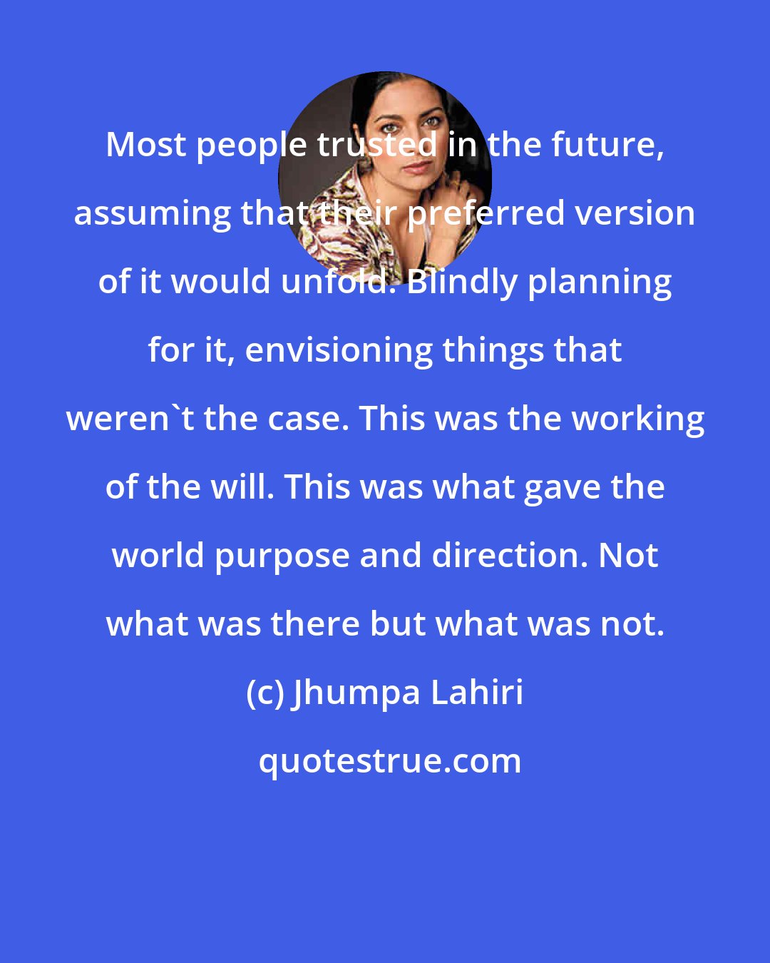 Jhumpa Lahiri: Most people trusted in the future, assuming that their preferred version of it would unfold. Blindly planning for it, envisioning things that weren't the case. This was the working of the will. This was what gave the world purpose and direction. Not what was there but what was not.