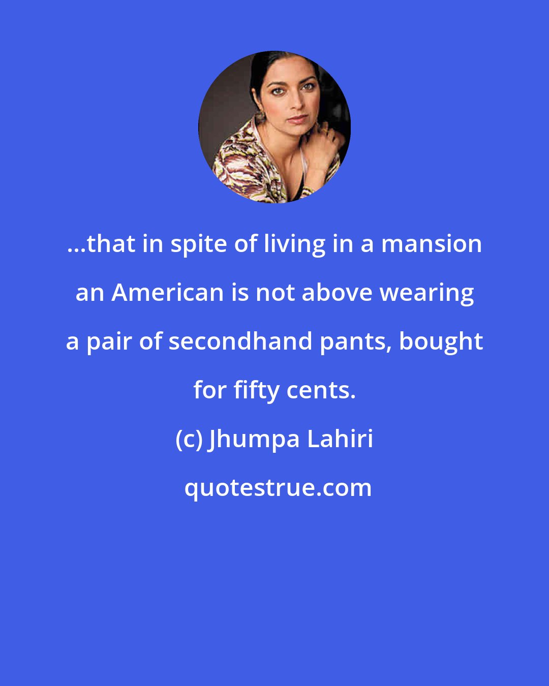 Jhumpa Lahiri: ...that in spite of living in a mansion an American is not above wearing a pair of secondhand pants, bought for fifty cents.