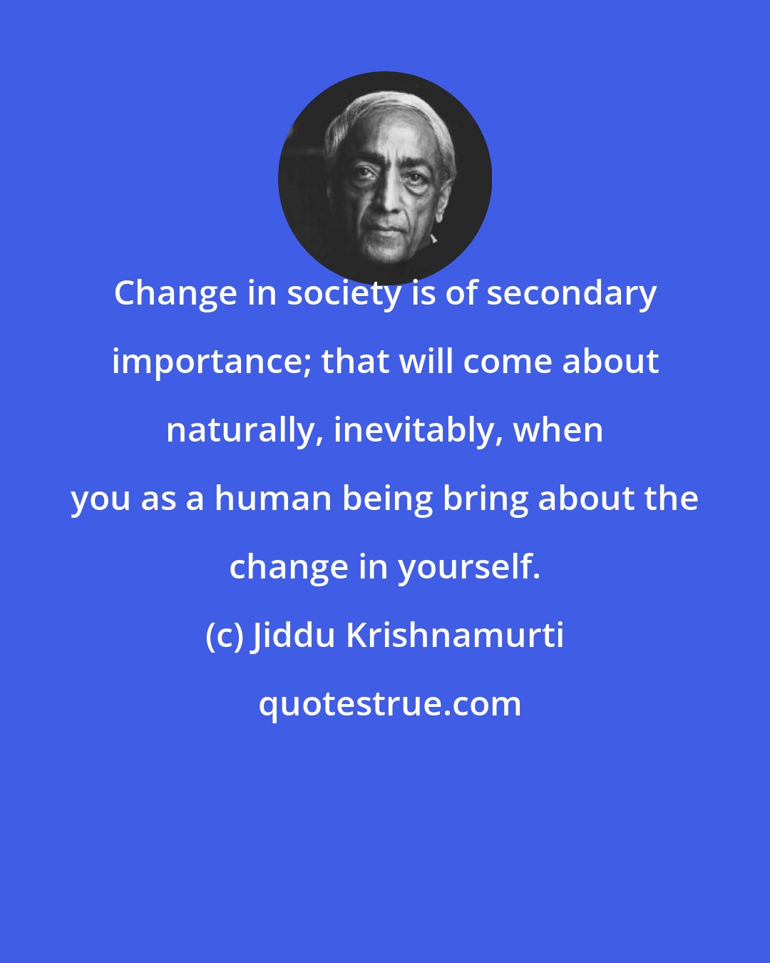 Jiddu Krishnamurti: Change in society is of secondary importance; that will come about naturally, inevitably, when you as a human being bring about the change in yourself.