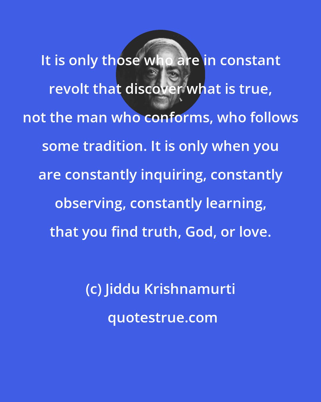 Jiddu Krishnamurti: It is only those who are in constant revolt that discover what is true, not the man who conforms, who follows some tradition. It is only when you are constantly inquiring, constantly observing, constantly learning, that you find truth, God, or love.