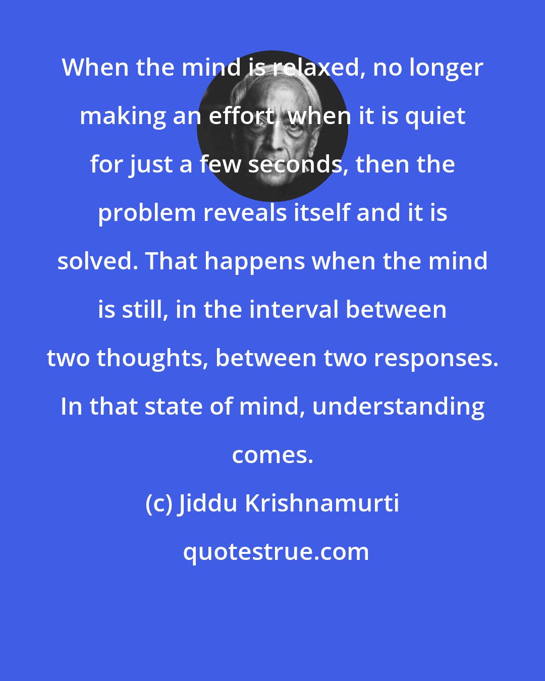 Jiddu Krishnamurti: When the mind is relaxed, no longer making an effort, when it is quiet for just a few seconds, then the problem reveals itself and it is solved. That happens when the mind is still, in the interval between two thoughts, between two responses. In that state of mind, understanding comes.