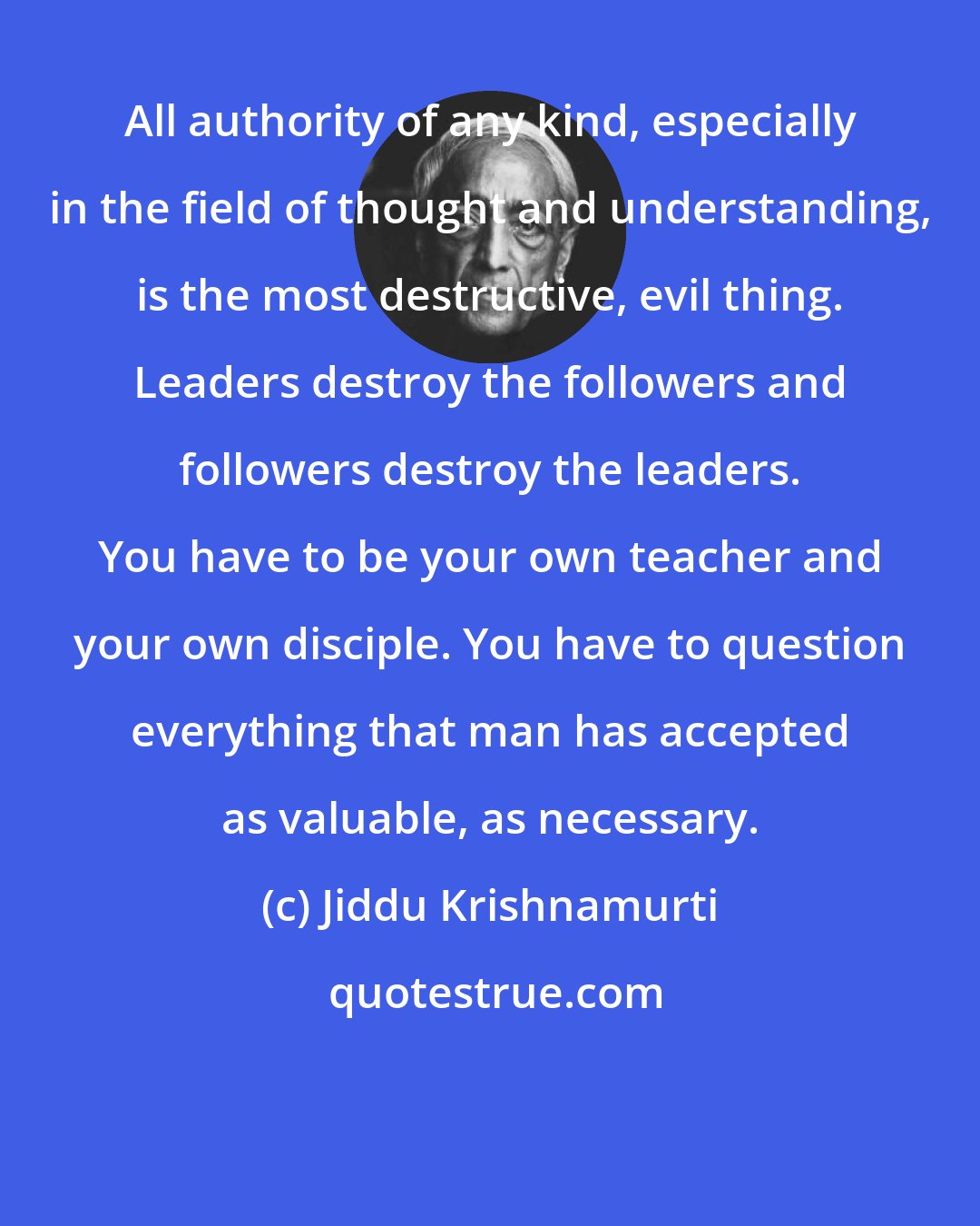 Jiddu Krishnamurti: All authority of any kind, especially in the field of thought and understanding, is the most destructive, evil thing. Leaders destroy the followers and followers destroy the leaders. You have to be your own teacher and your own disciple. You have to question everything that man has accepted as valuable, as necessary.