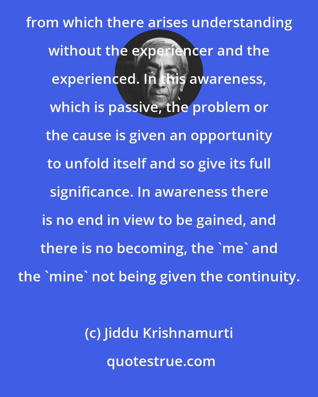Jiddu Krishnamurti: Awareness is observation without choice, condemnation, or justification. Awareness is silent observation from which there arises understanding without the experiencer and the experienced. In this awareness, which is passive, the problem or the cause is given an opportunity to unfold itself and so give its full significance. In awareness there is no end in view to be gained, and there is no becoming, the 'me' and the 'mine' not being given the continuity.
