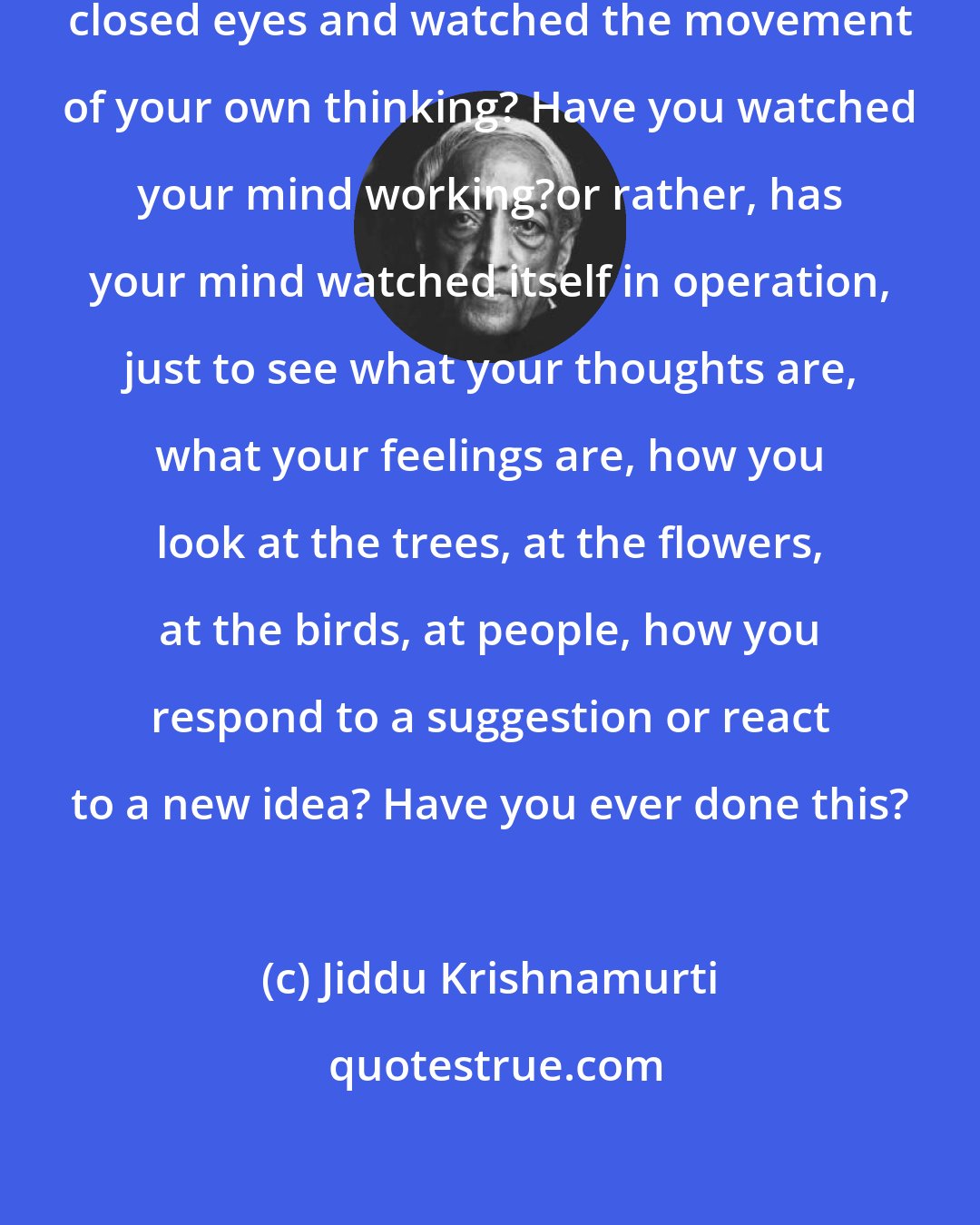 Jiddu Krishnamurti: Have you ever sat very quietly with closed eyes and watched the movement of your own thinking? Have you watched your mind working?or rather, has your mind watched itself in operation, just to see what your thoughts are, what your feelings are, how you look at the trees, at the flowers, at the birds, at people, how you respond to a suggestion or react to a new idea? Have you ever done this?