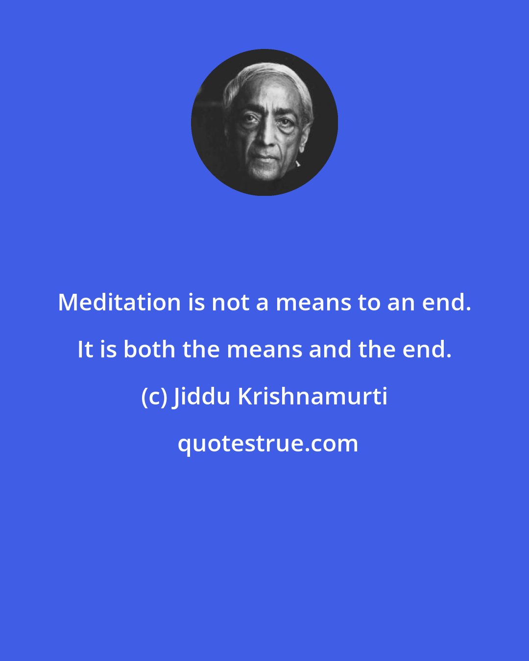 Jiddu Krishnamurti: Meditation is not a means to an end. It is both the means and the end.