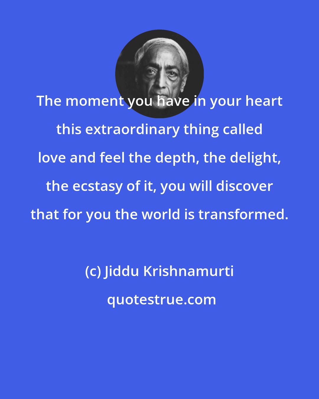 Jiddu Krishnamurti: The moment you have in your heart this extraordinary thing called love and feel the depth, the delight, the ecstasy of it, you will discover that for you the world is transformed.