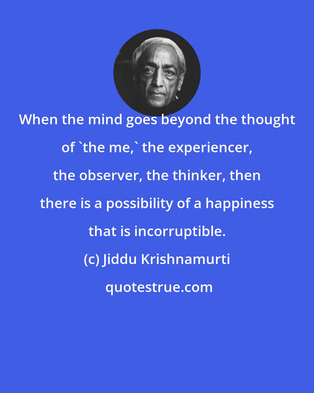Jiddu Krishnamurti: When the mind goes beyond the thought of 'the me,' the experiencer, the observer, the thinker, then there is a possibility of a happiness that is incorruptible.