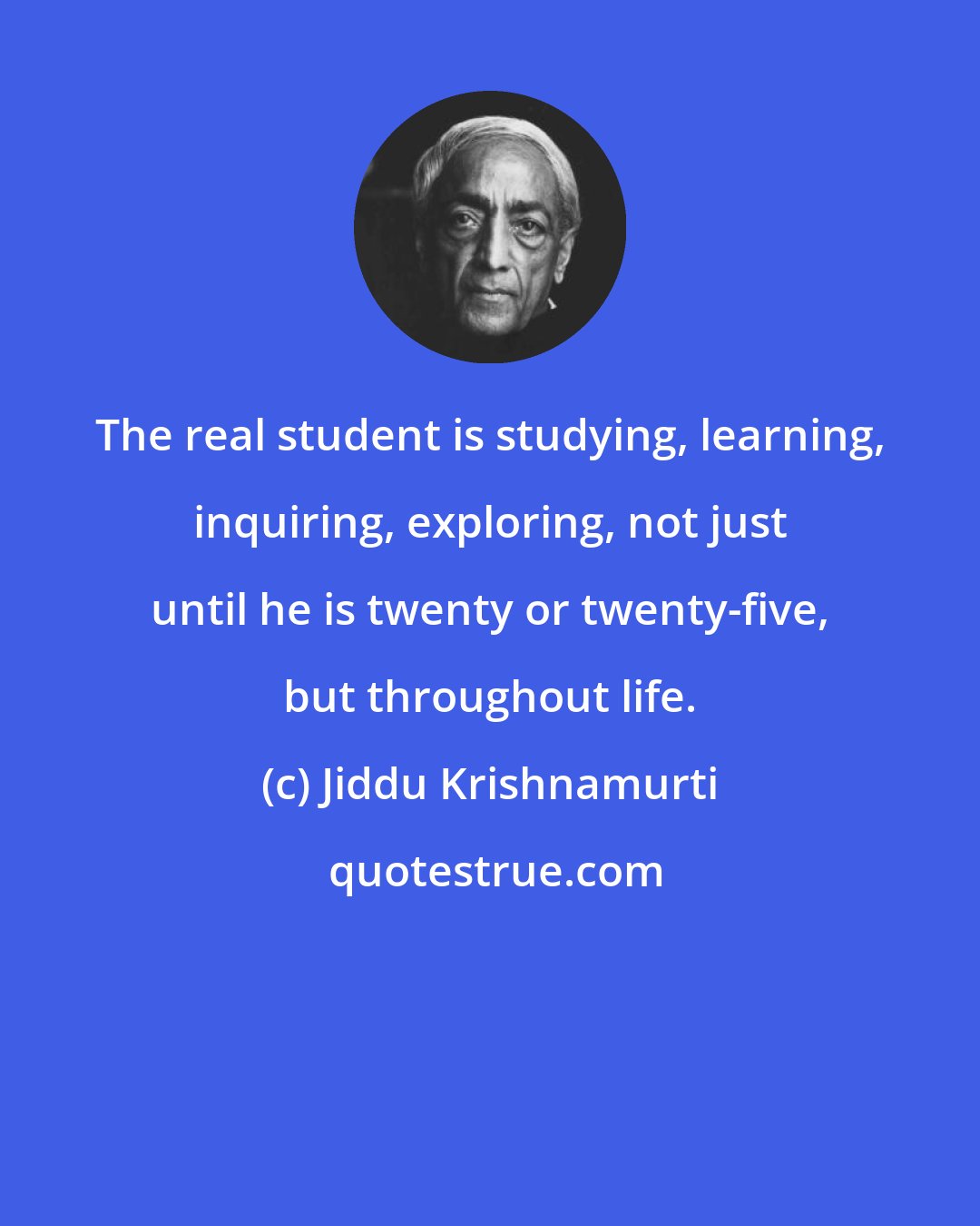Jiddu Krishnamurti: The real student is studying, learning, inquiring, exploring, not just until he is twenty or twenty-five, but throughout life.