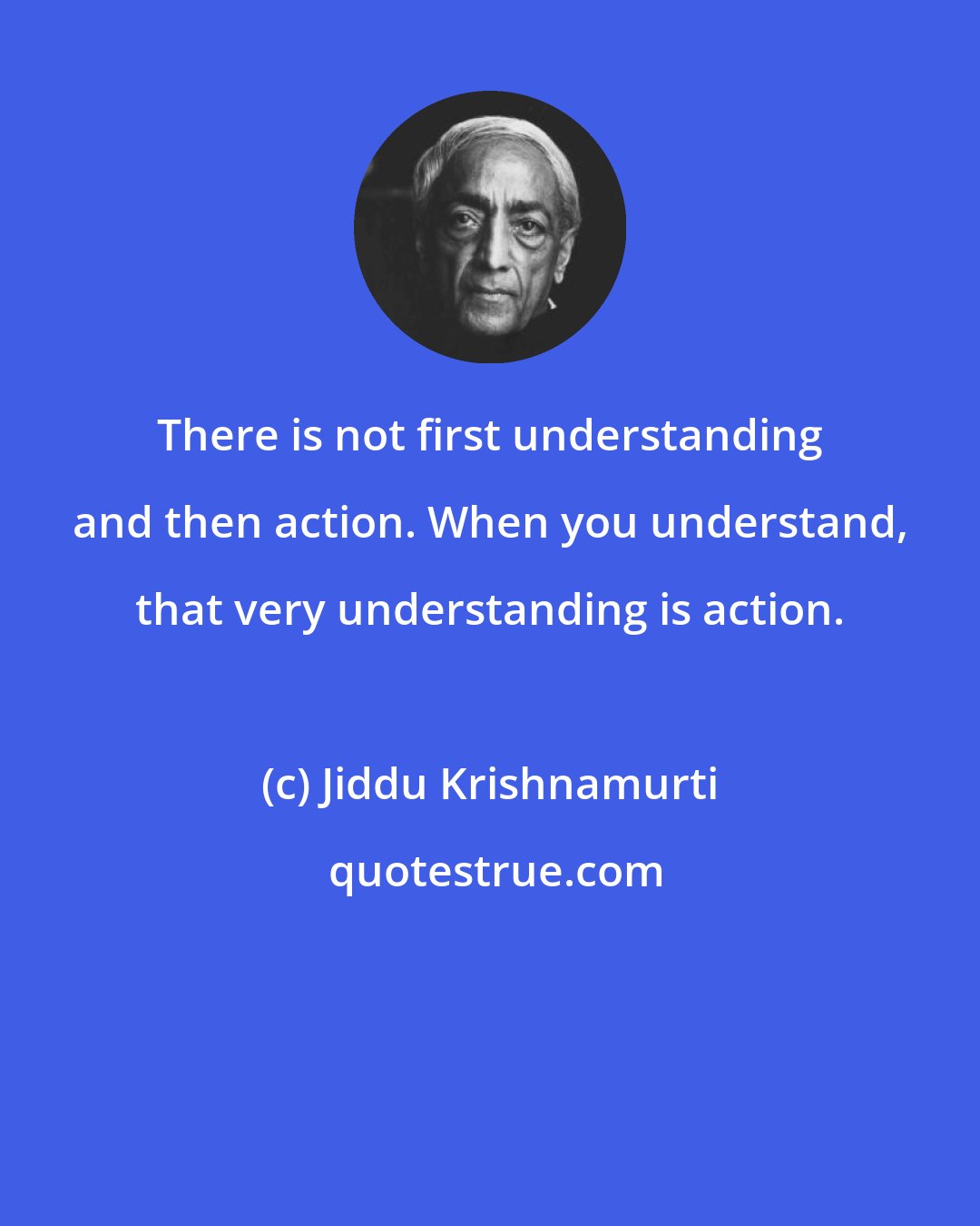 Jiddu Krishnamurti: There is not first understanding and then action. When you understand, that very understanding is action.
