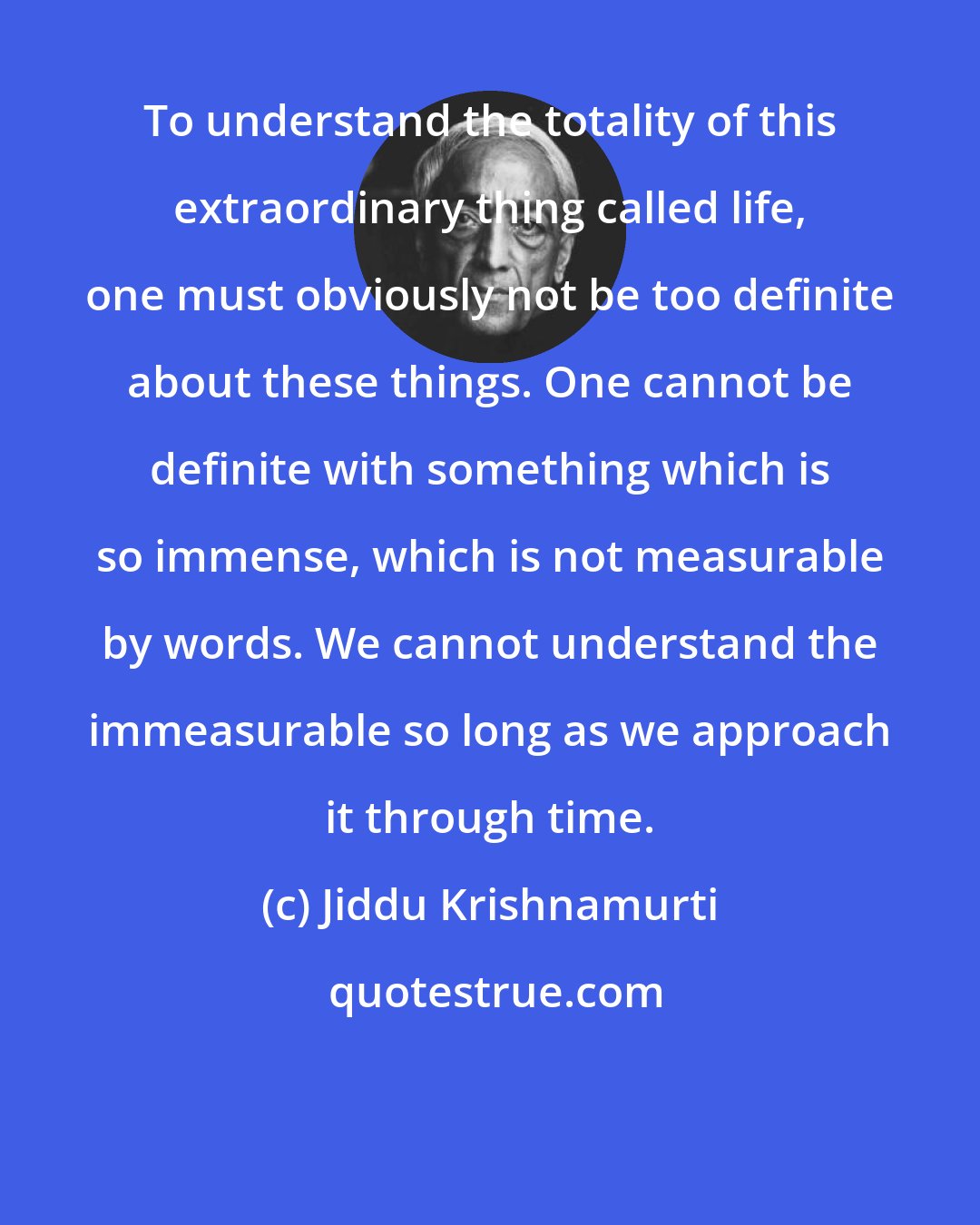 Jiddu Krishnamurti: To understand the totality of this extraordinary thing called life, one must obviously not be too definite about these things. One cannot be definite with something which is so immense, which is not measurable by words. We cannot understand the immeasurable so long as we approach it through time.