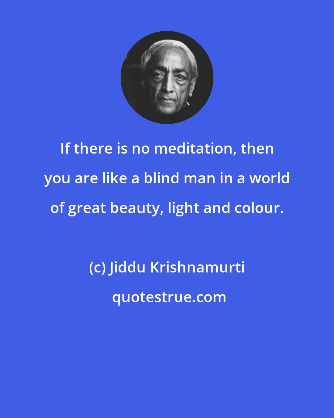 Jiddu Krishnamurti: If there is no meditation, then you are like a blind man in a world of great beauty, light and colour.