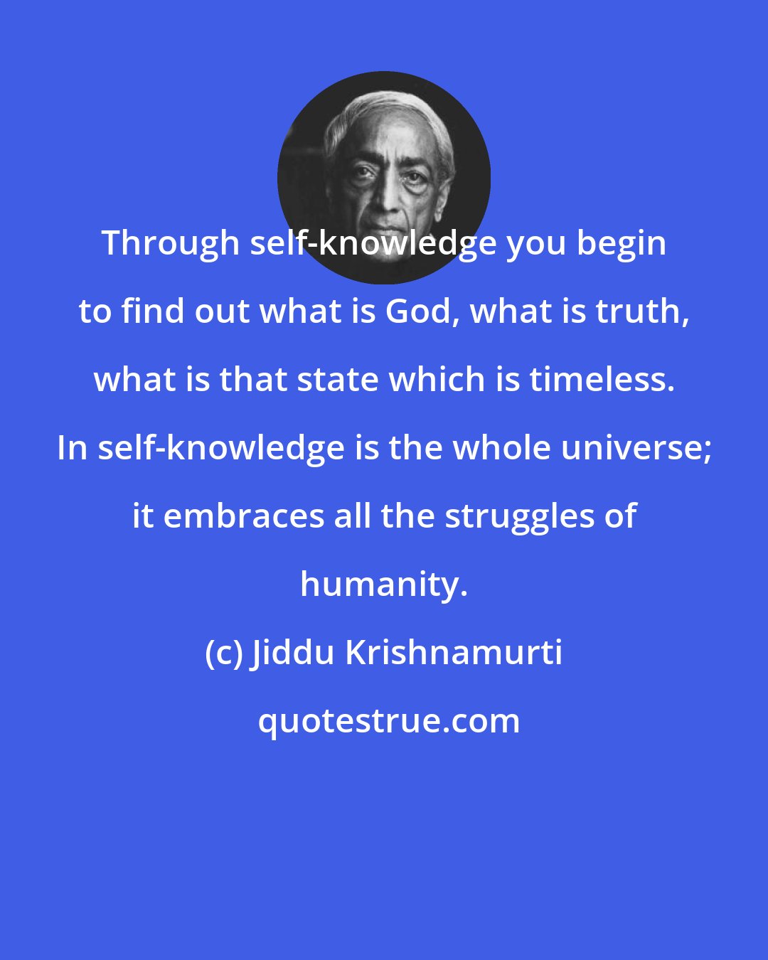 Jiddu Krishnamurti: Through self-knowledge you begin to find out what is God, what is truth, what is that state which is timeless. In self-knowledge is the whole universe; it embraces all the struggles of humanity.