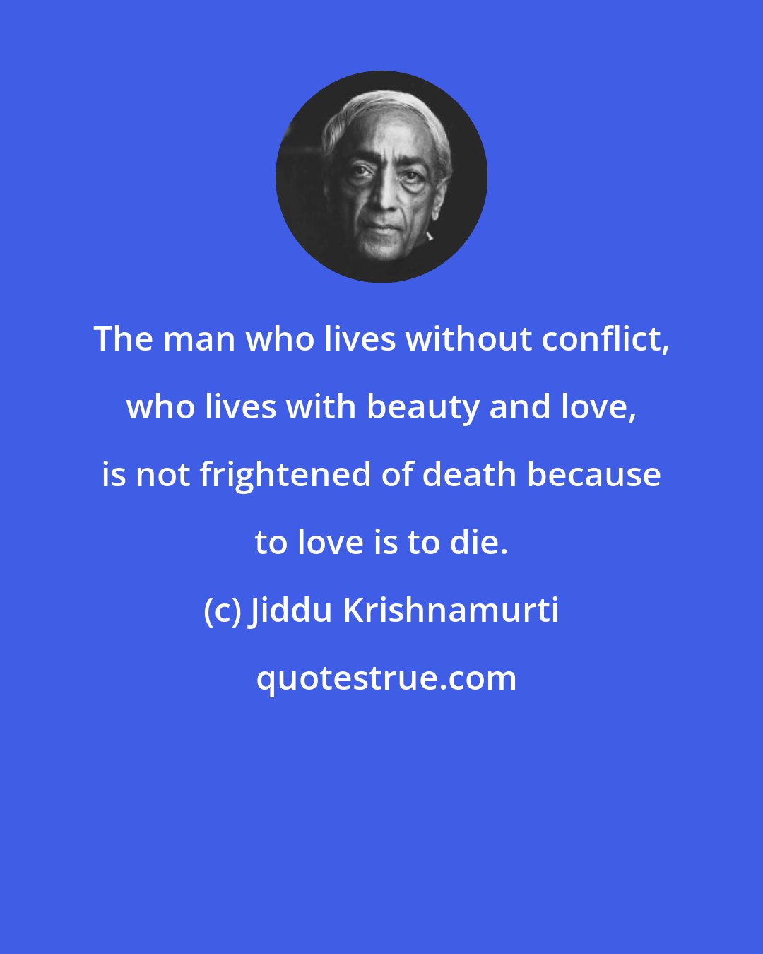 Jiddu Krishnamurti: The man who lives without conflict, who lives with beauty and love, is not frightened of death because to love is to die.