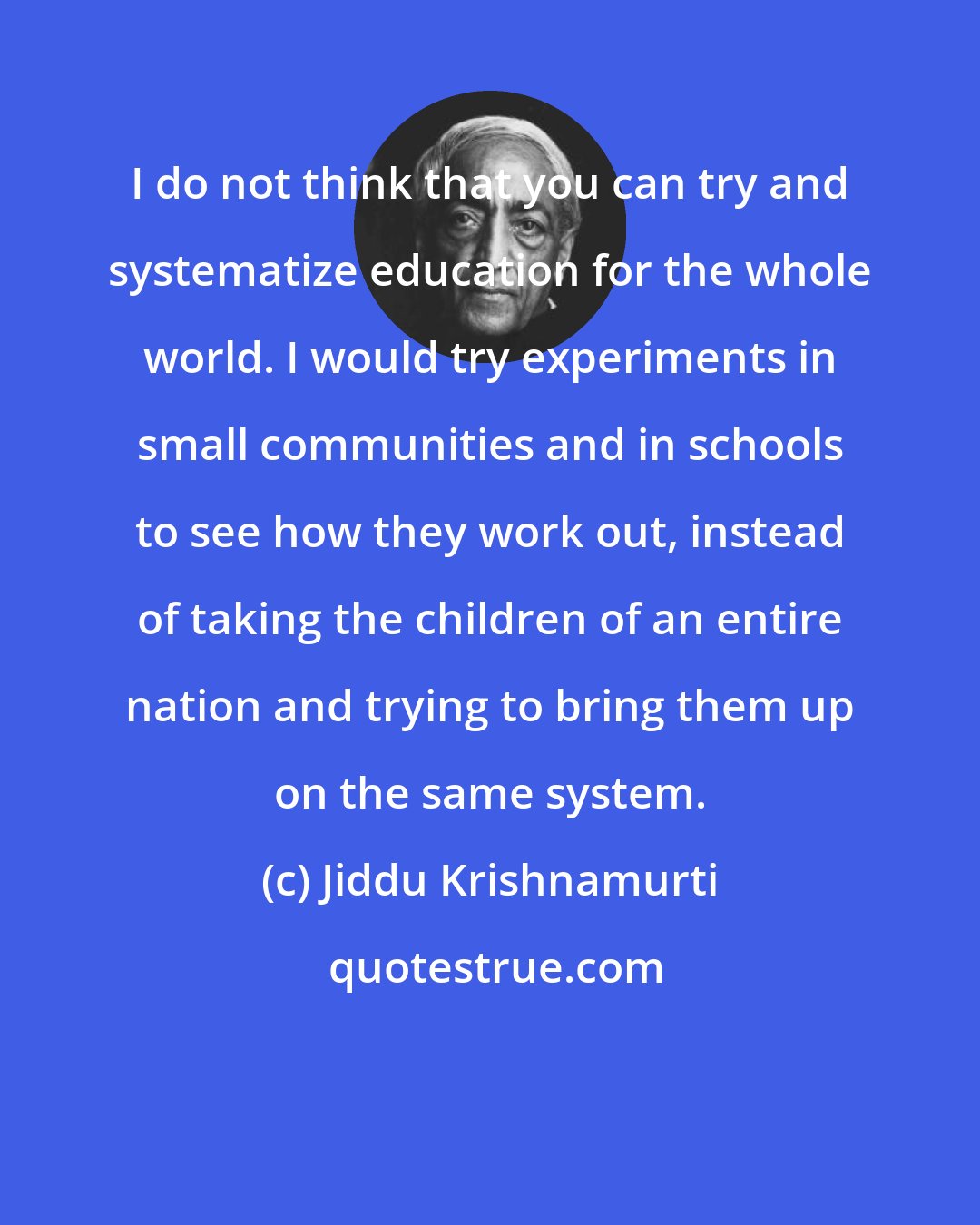 Jiddu Krishnamurti: I do not think that you can try and systematize education for the whole world. I would try experiments in small communities and in schools to see how they work out, instead of taking the children of an entire nation and trying to bring them up on the same system.