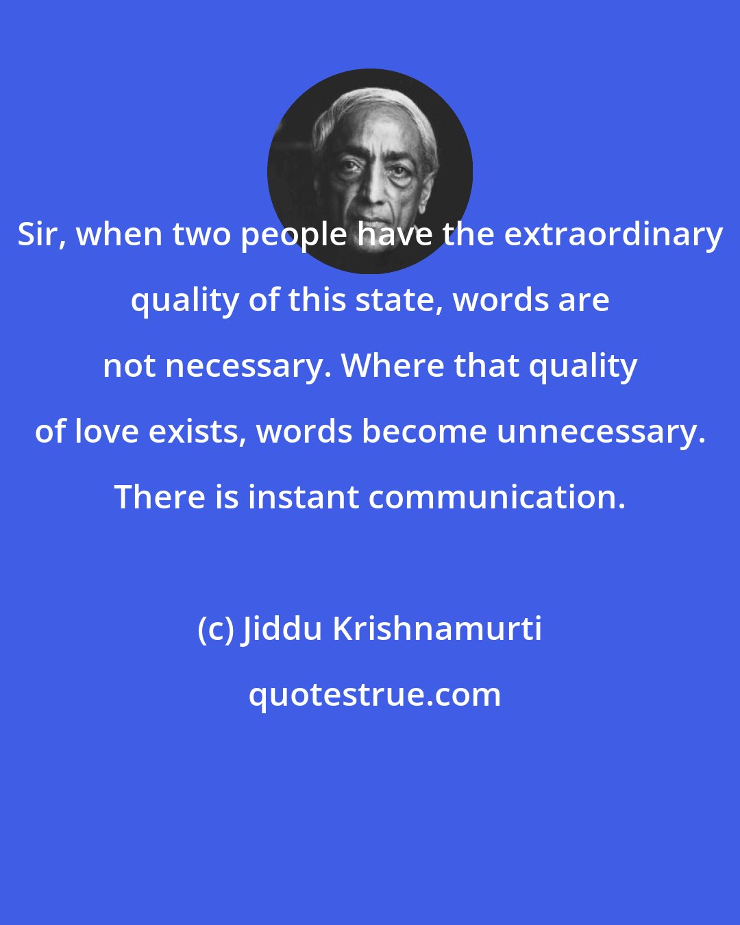 Jiddu Krishnamurti: Sir, when two people have the extraordinary quality of this state, words are not necessary. Where that quality of love exists, words become unnecessary. There is instant communication.