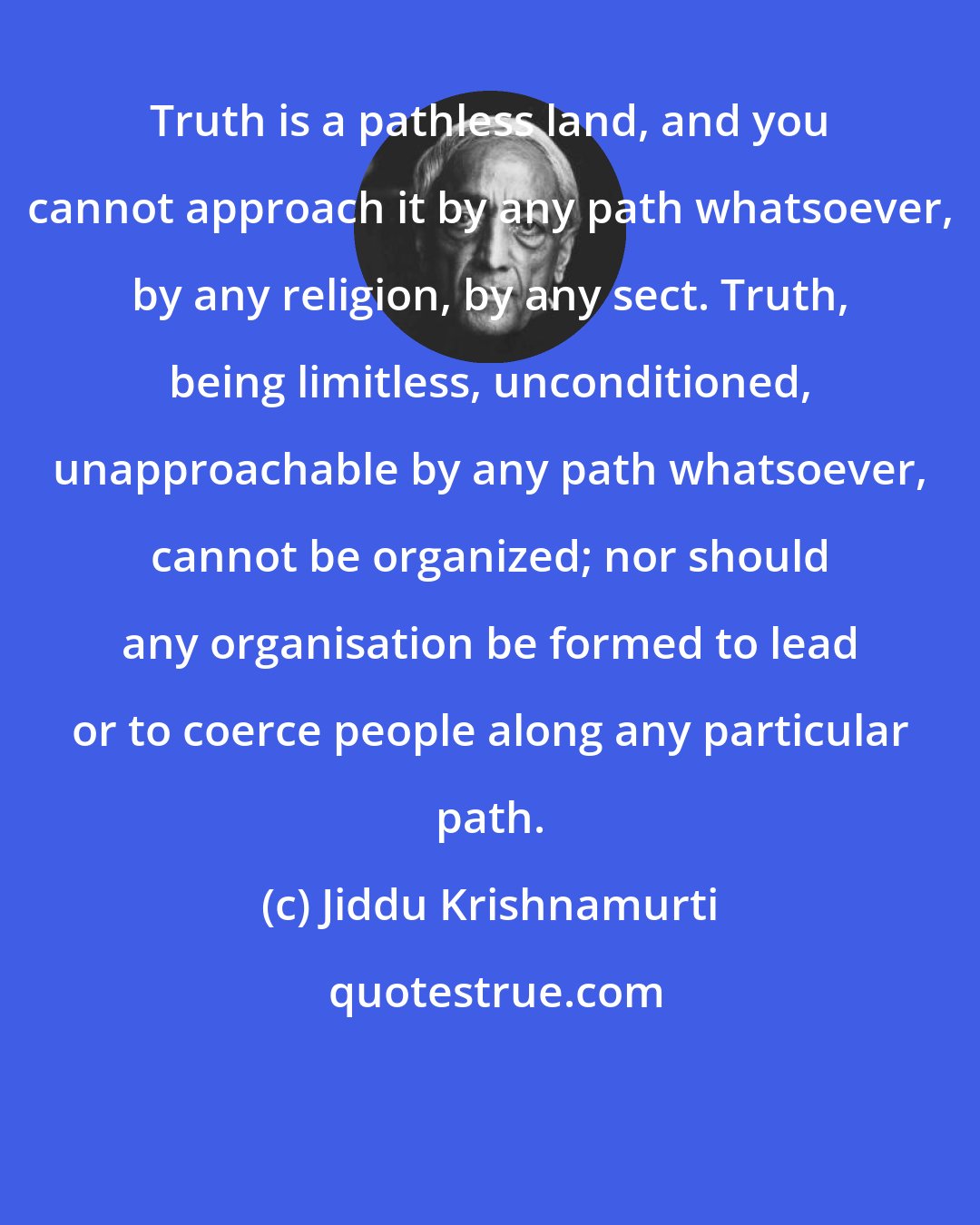 Jiddu Krishnamurti: Truth is a pathless land, and you cannot approach it by any path whatsoever, by any religion, by any sect. Truth, being limitless, unconditioned, unapproachable by any path whatsoever, cannot be organized; nor should any organisation be formed to lead or to coerce people along any particular path.