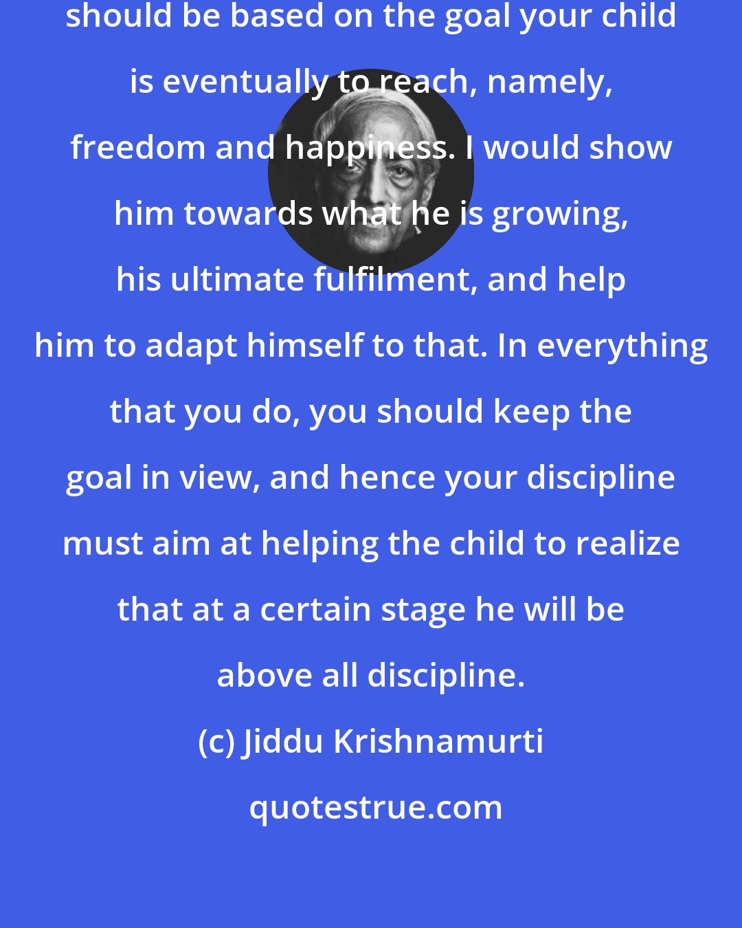 Jiddu Krishnamurti: Whatever discipline you exercise should be based on the goal your child is eventually to reach, namely, freedom and happiness. I would show him towards what he is growing, his ultimate fulfilment, and help him to adapt himself to that. In everything that you do, you should keep the goal in view, and hence your discipline must aim at helping the child to realize that at a certain stage he will be above all discipline.
