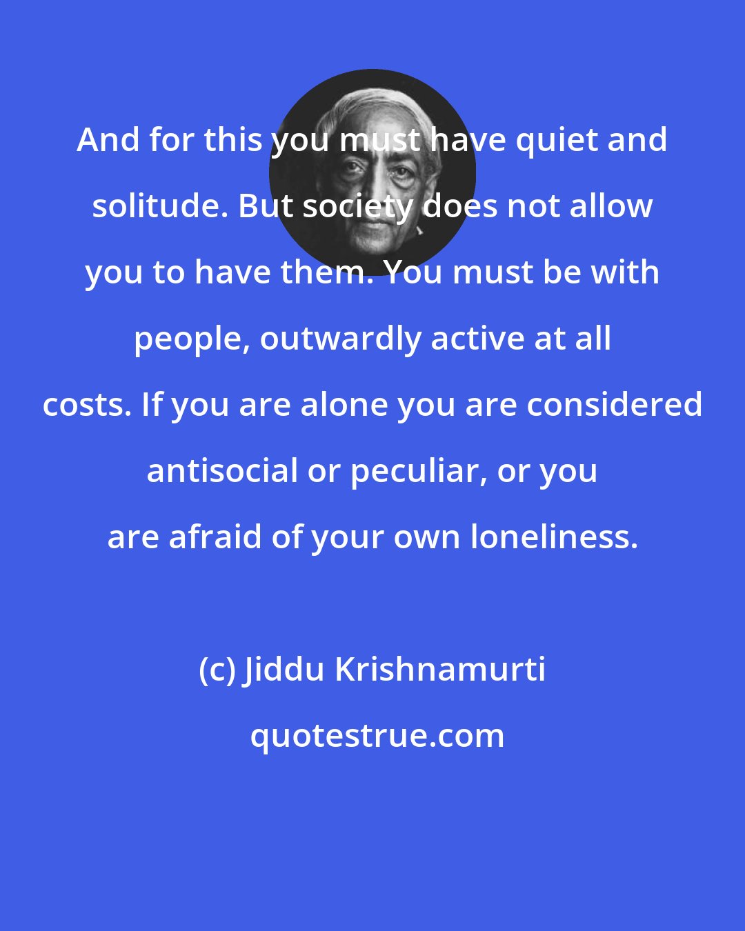 Jiddu Krishnamurti: And for this you must have quiet and solitude. But society does not allow you to have them. You must be with people, outwardly active at all costs. If you are alone you are considered antisocial or peculiar, or you are afraid of your own loneliness.