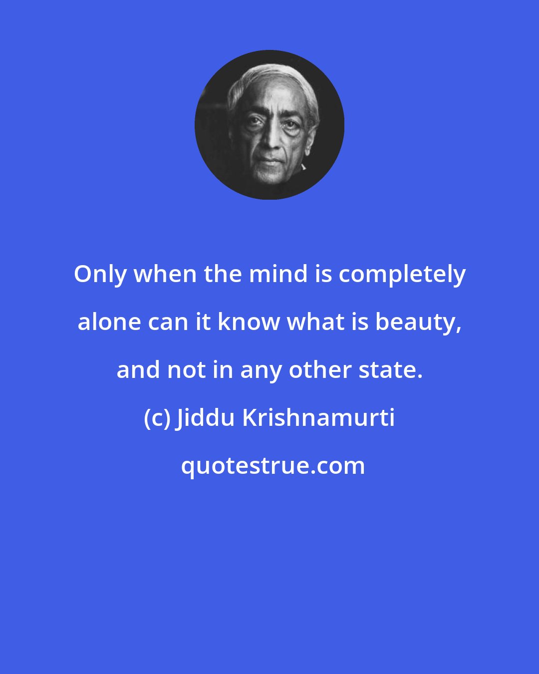 Jiddu Krishnamurti: Only when the mind is completely alone can it know what is beauty, and not in any other state.