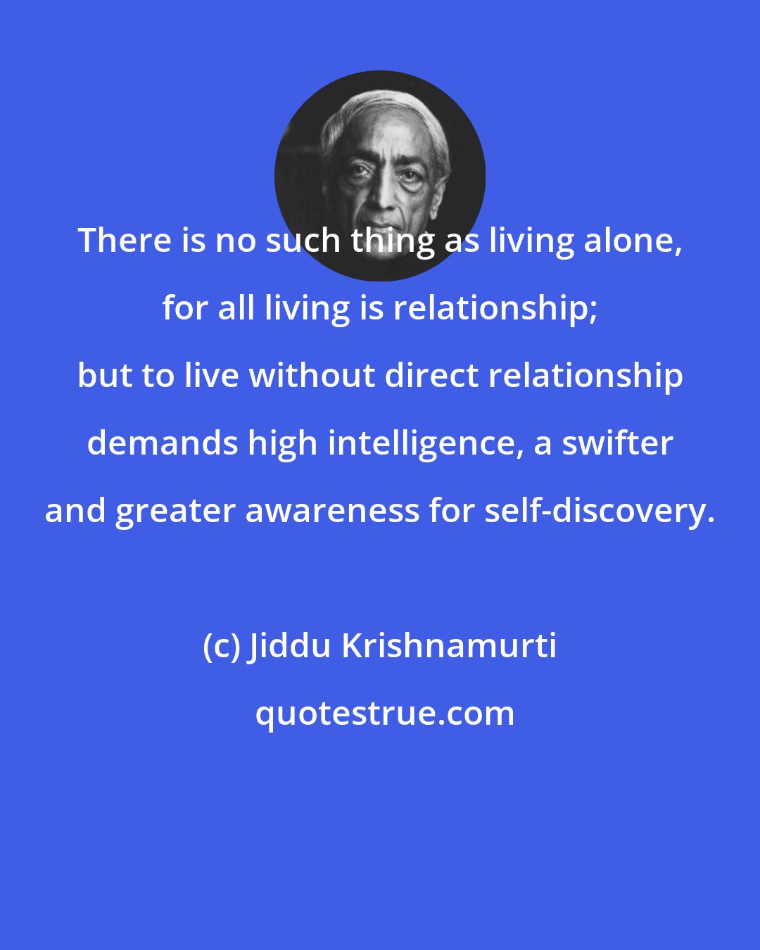 Jiddu Krishnamurti: There is no such thing as living alone, for all living is relationship; but to live without direct relationship demands high intelligence, a swifter and greater awareness for self-discovery.