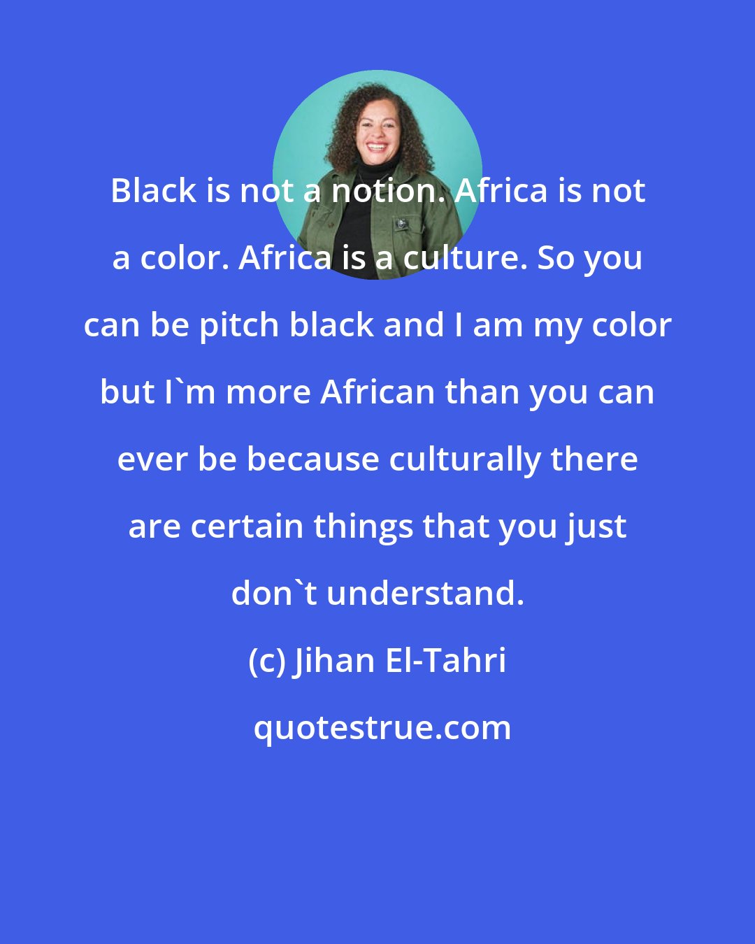 Jihan El-Tahri: Black is not a notion. Africa is not a color. Africa is a culture. So you can be pitch black and I am my color but I'm more African than you can ever be because culturally there are certain things that you just don't understand.
