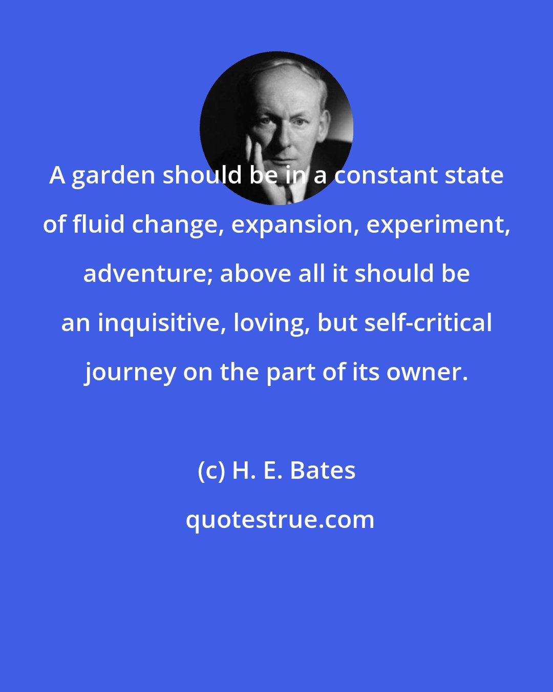 H. E. Bates: A garden should be in a constant state of fluid change, expansion, experiment, adventure; above all it should be an inquisitive, loving, but self-critical journey on the part of its owner.