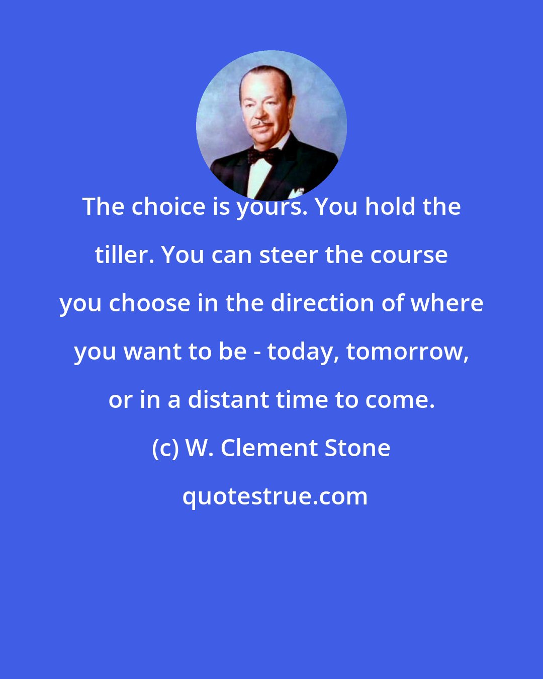 W. Clement Stone: The choice is yours. You hold the tiller. You can steer the course you choose in the direction of where you want to be - today, tomorrow, or in a distant time to come.