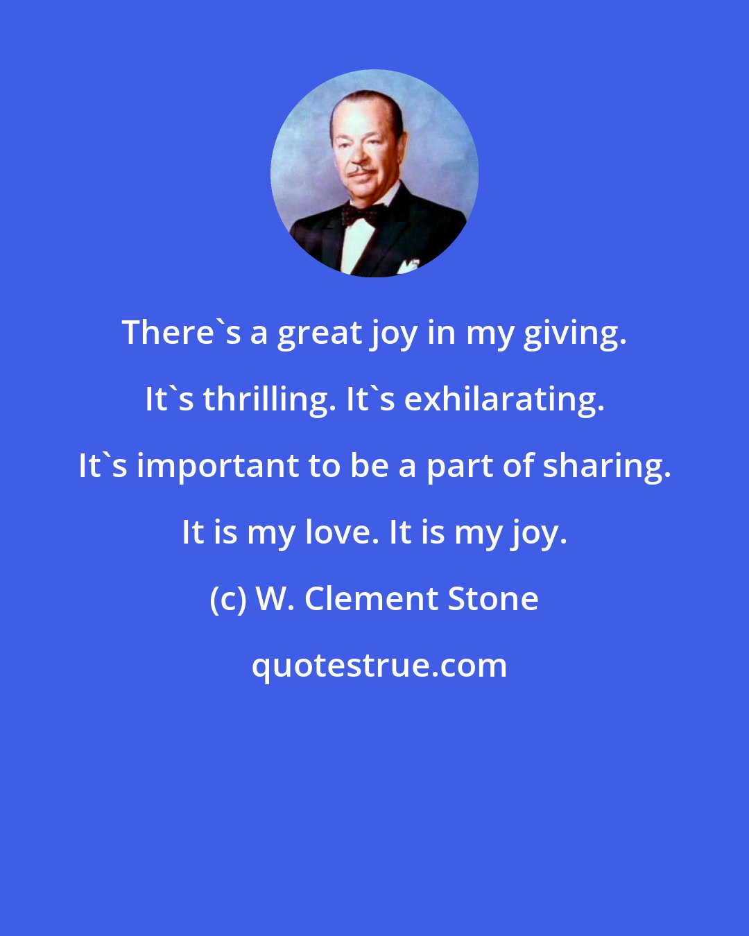 W. Clement Stone: There's a great joy in my giving. It's thrilling. It's exhilarating. It's important to be a part of sharing. It is my love. It is my joy.