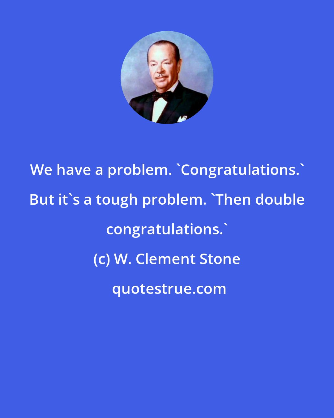 W. Clement Stone: We have a problem. 'Congratulations.' But it's a tough problem. 'Then double congratulations.'
