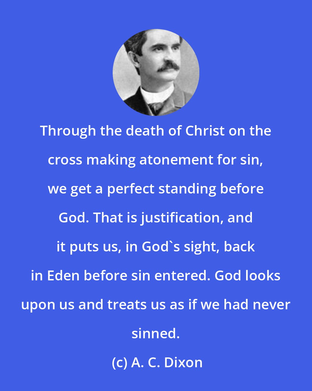 A. C. Dixon: Through the death of Christ on the cross making atonement for sin, we get a perfect standing before God. That is justification, and it puts us, in God's sight, back in Eden before sin entered. God looks upon us and treats us as if we had never sinned.
