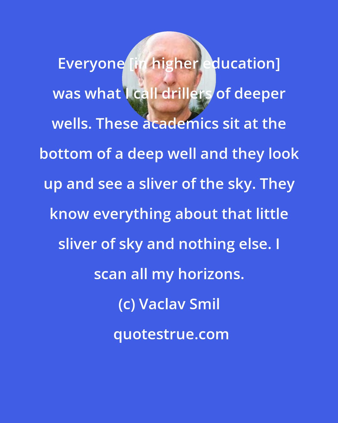 Vaclav Smil: Everyone [in higher education] was what I call drillers of deeper wells. These academics sit at the bottom of a deep well and they look up and see a sliver of the sky. They know everything about that little sliver of sky and nothing else. I scan all my horizons.