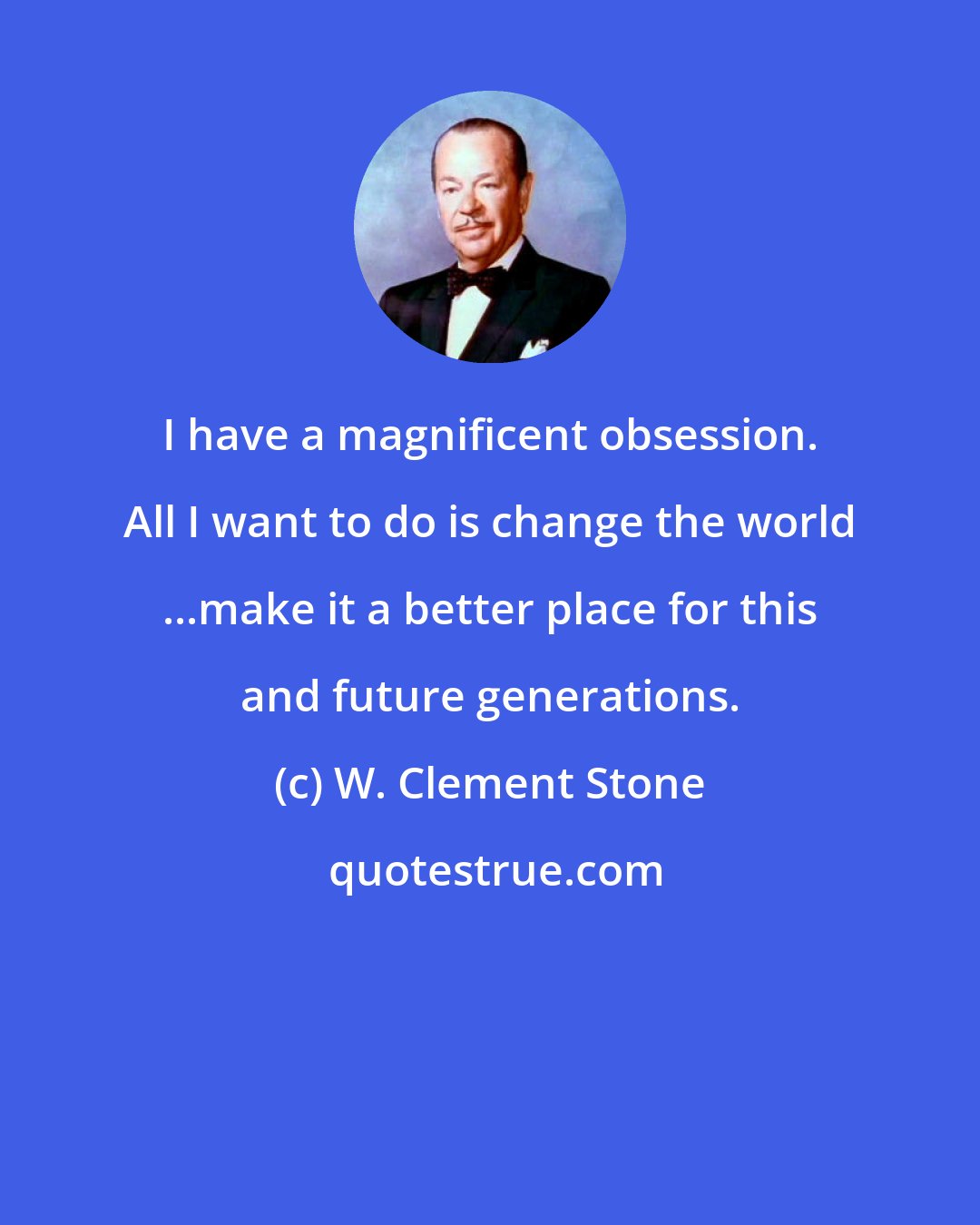 W. Clement Stone: I have a magnificent obsession. All I want to do is change the world ...make it a better place for this and future generations.