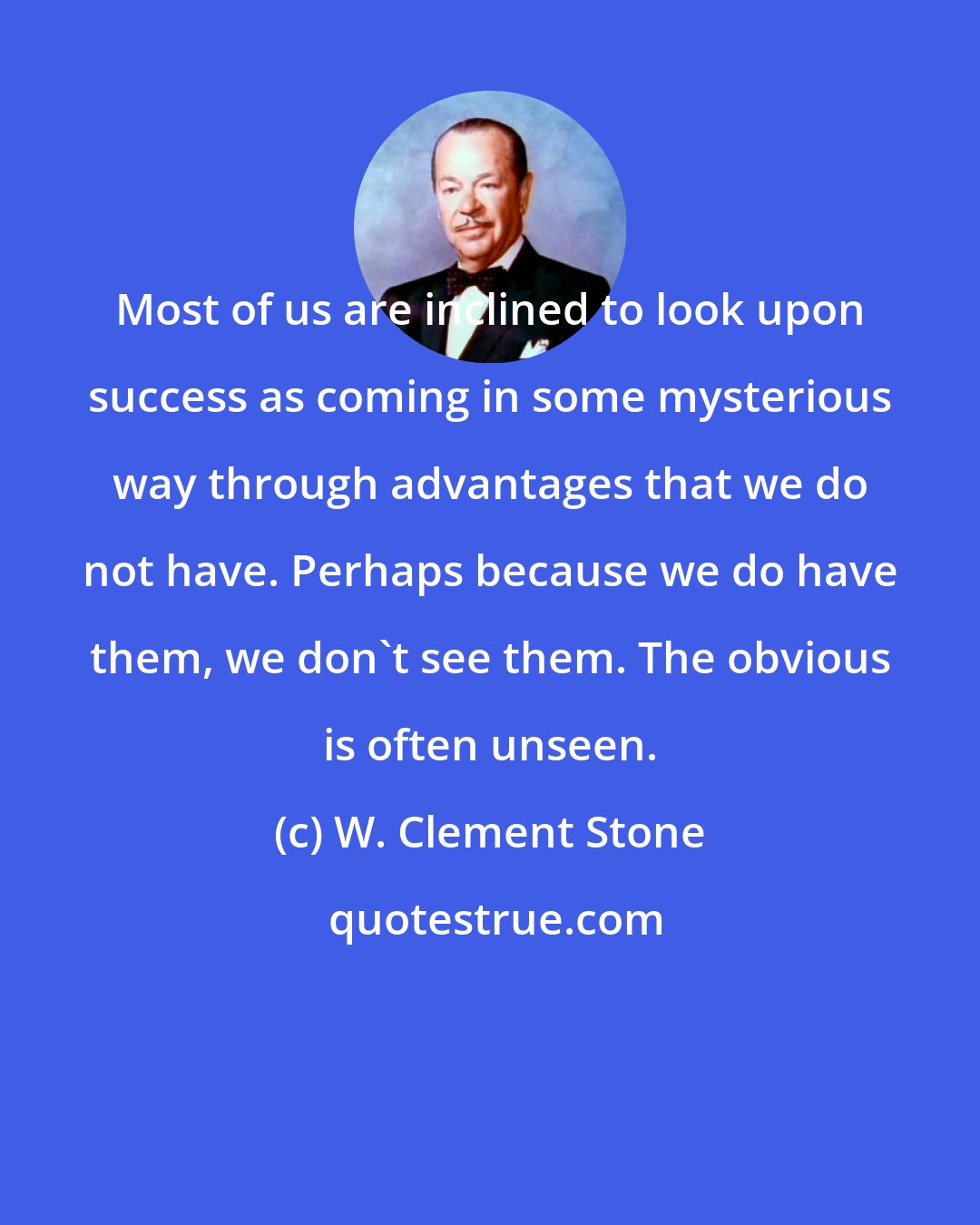 W. Clement Stone: Most of us are inclined to look upon success as coming in some mysterious way through advantages that we do not have. Perhaps because we do have them, we don't see them. The obvious is often unseen.
