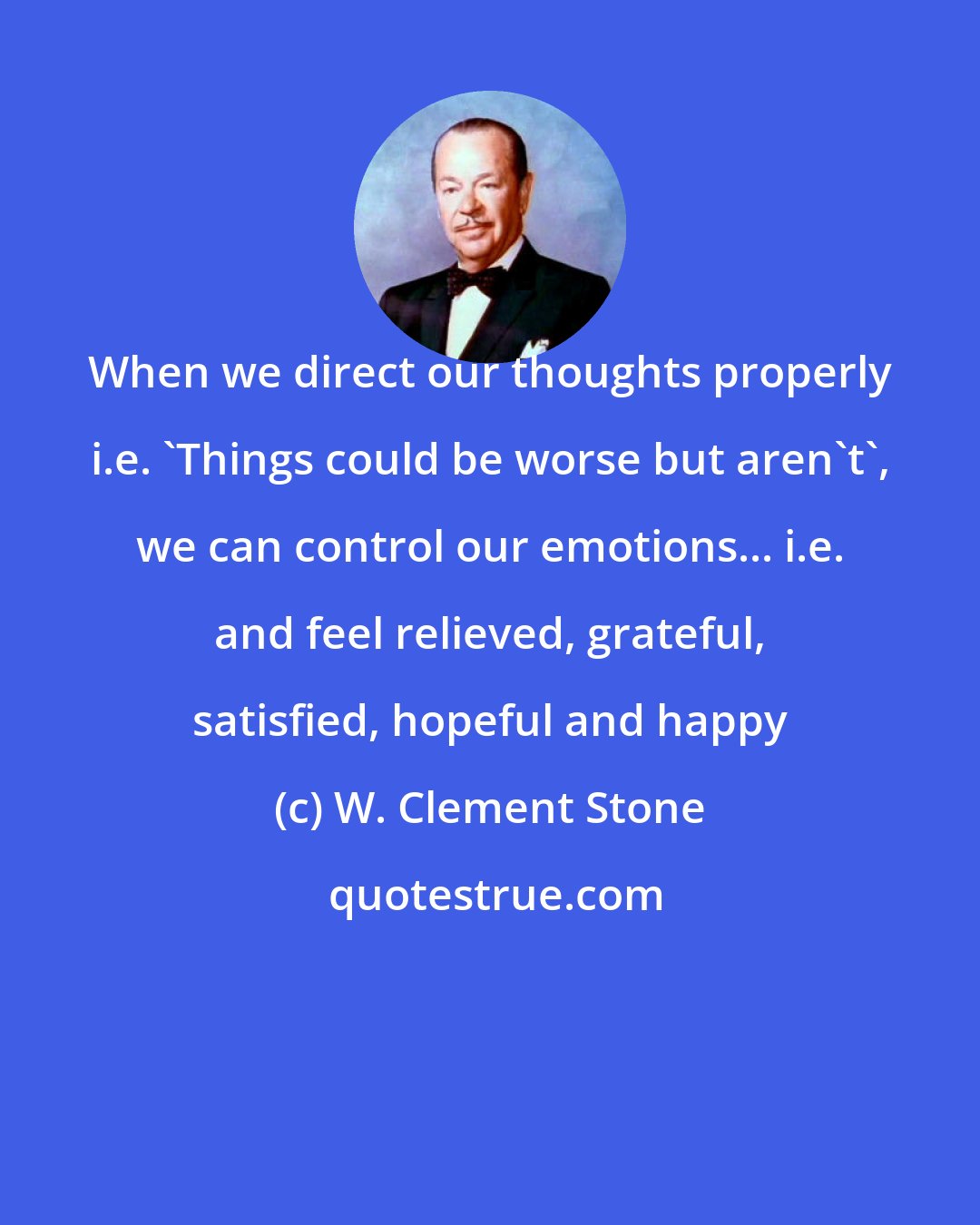 W. Clement Stone: When we direct our thoughts properly i.e. 'Things could be worse but aren't', we can control our emotions... i.e. and feel relieved, grateful, satisfied, hopeful and happy