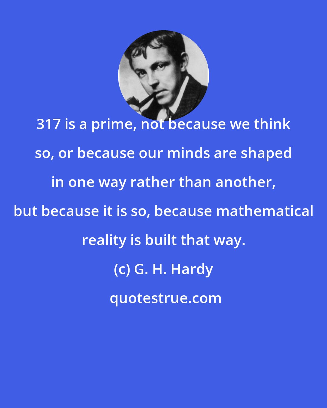 G. H. Hardy: 317 is a prime, not because we think so, or because our minds are shaped in one way rather than another, but because it is so, because mathematical reality is built that way.