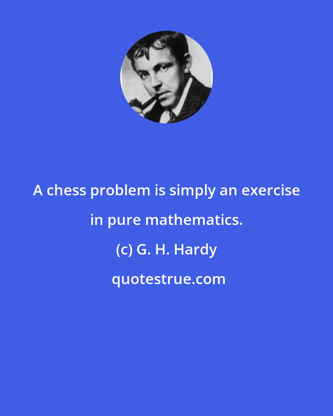 G. H. Hardy: A chess problem is simply an exercise in pure mathematics.