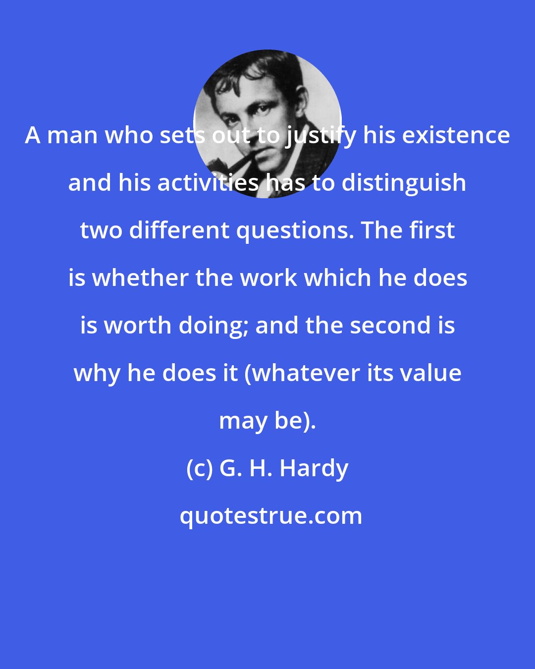 G. H. Hardy: A man who sets out to justify his existence and his activities has to distinguish two different questions. The first is whether the work which he does is worth doing; and the second is why he does it (whatever its value may be).