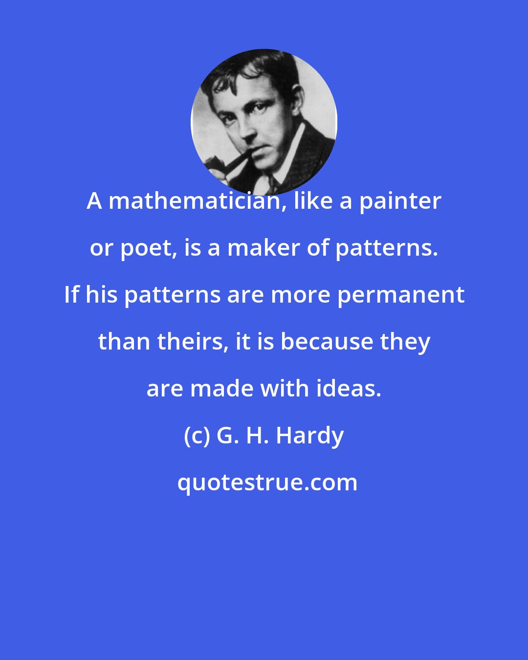 G. H. Hardy: A mathematician, like a painter or poet, is a maker of patterns. If his patterns are more permanent than theirs, it is because they are made with ideas.
