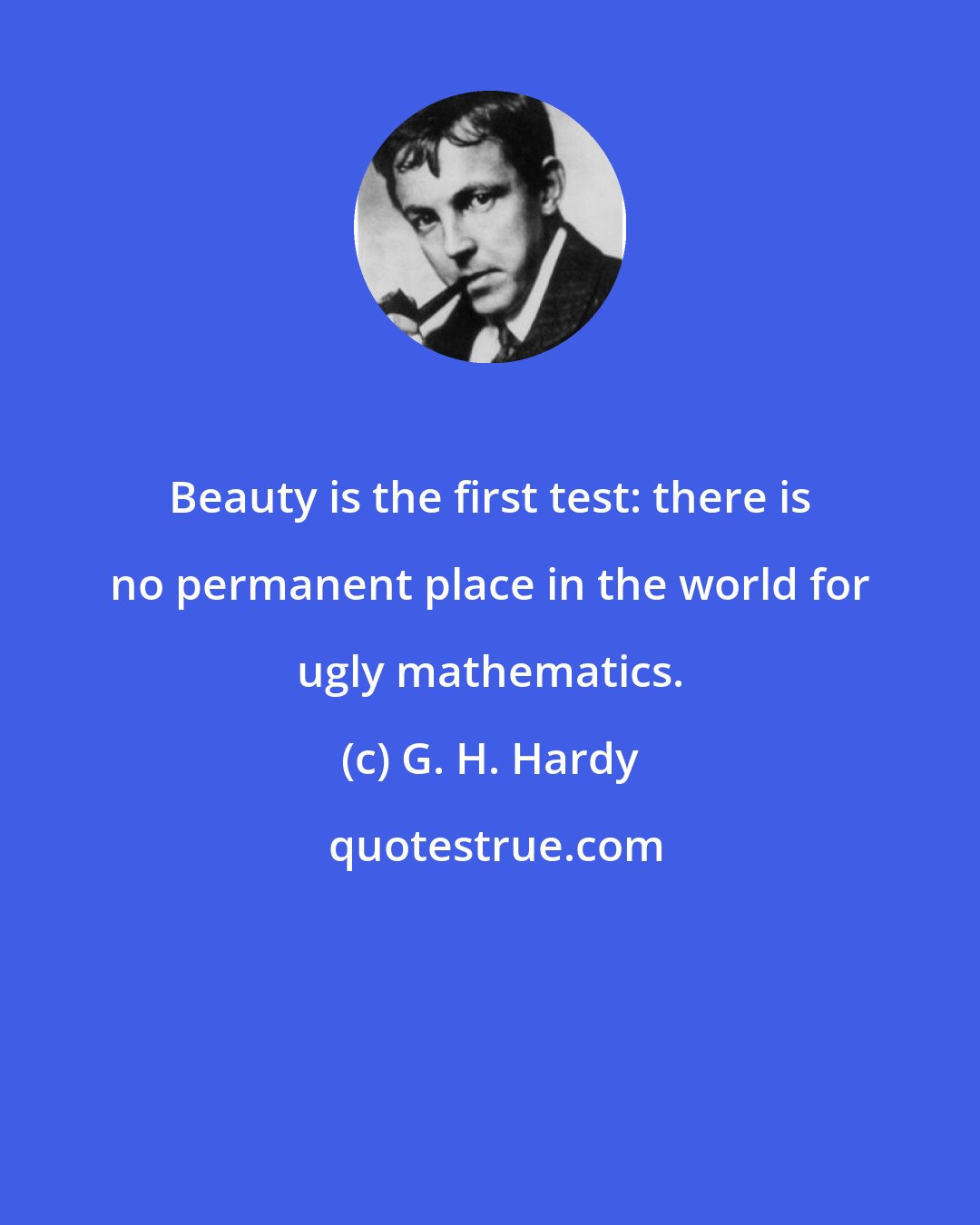 G. H. Hardy: Beauty is the first test: there is no permanent place in the world for ugly mathematics.