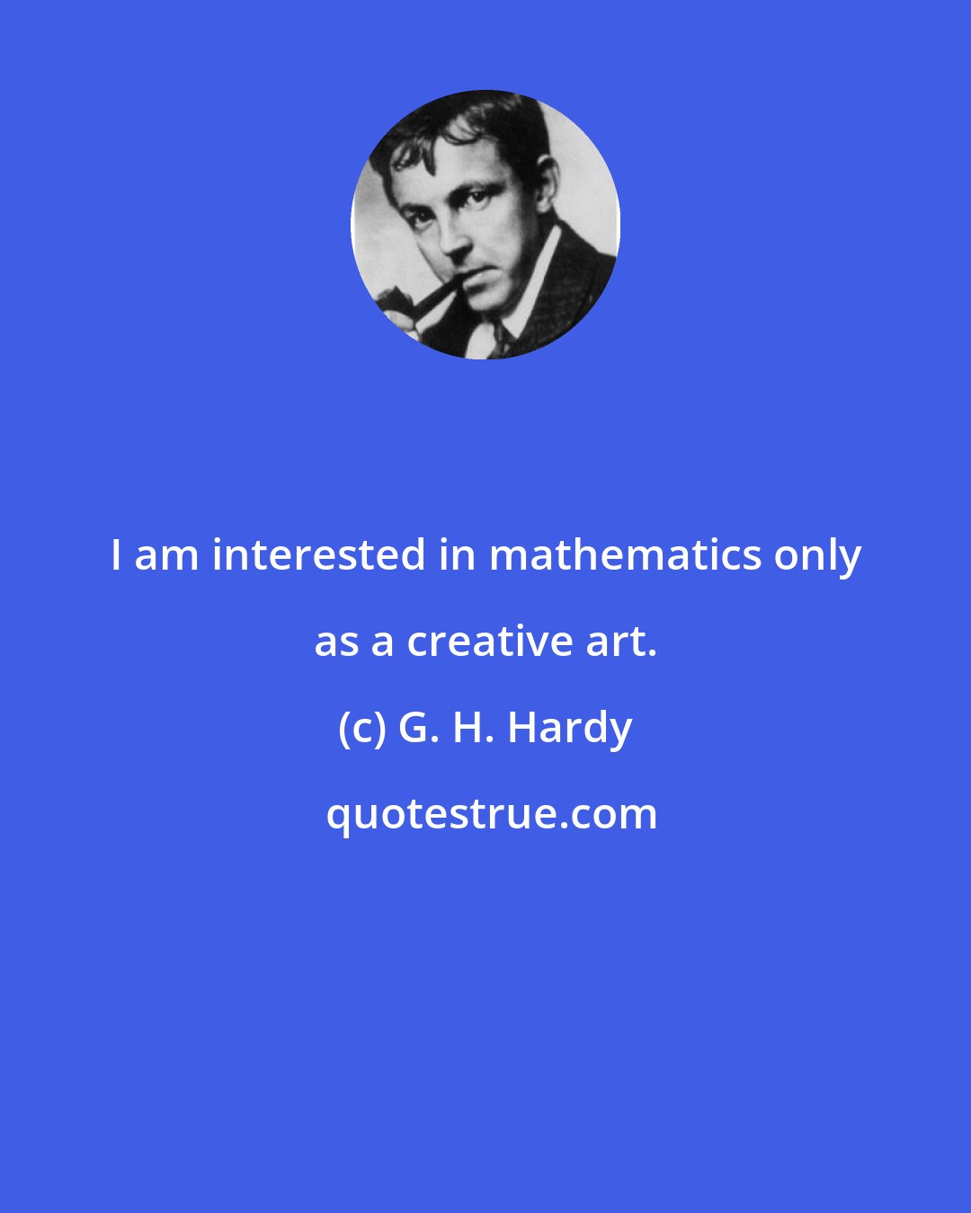 G. H. Hardy: I am interested in mathematics only as a creative art.