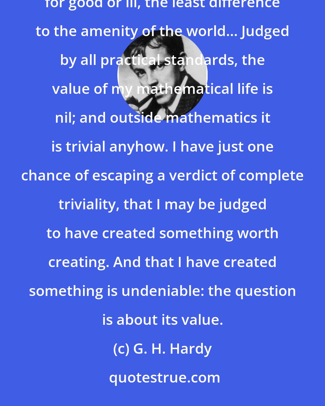 G. H. Hardy: I have never done anything 'useful'. No discovery of mine has made, or is likely to make, directly or indirectly, for good or ill, the least difference to the amenity of the world... Judged by all practical standards, the value of my mathematical life is nil; and outside mathematics it is trivial anyhow. I have just one chance of escaping a verdict of complete triviality, that I may be judged to have created something worth creating. And that I have created something is undeniable: the question is about its value.