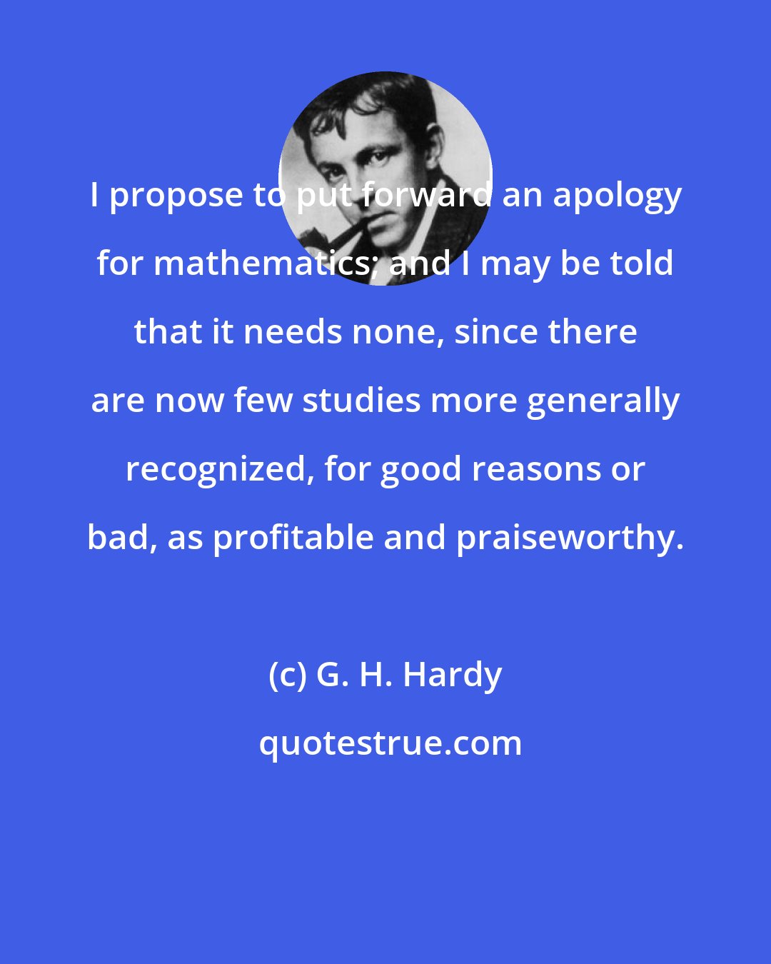 G. H. Hardy: I propose to put forward an apology for mathematics; and I may be told that it needs none, since there are now few studies more generally recognized, for good reasons or bad, as profitable and praiseworthy.
