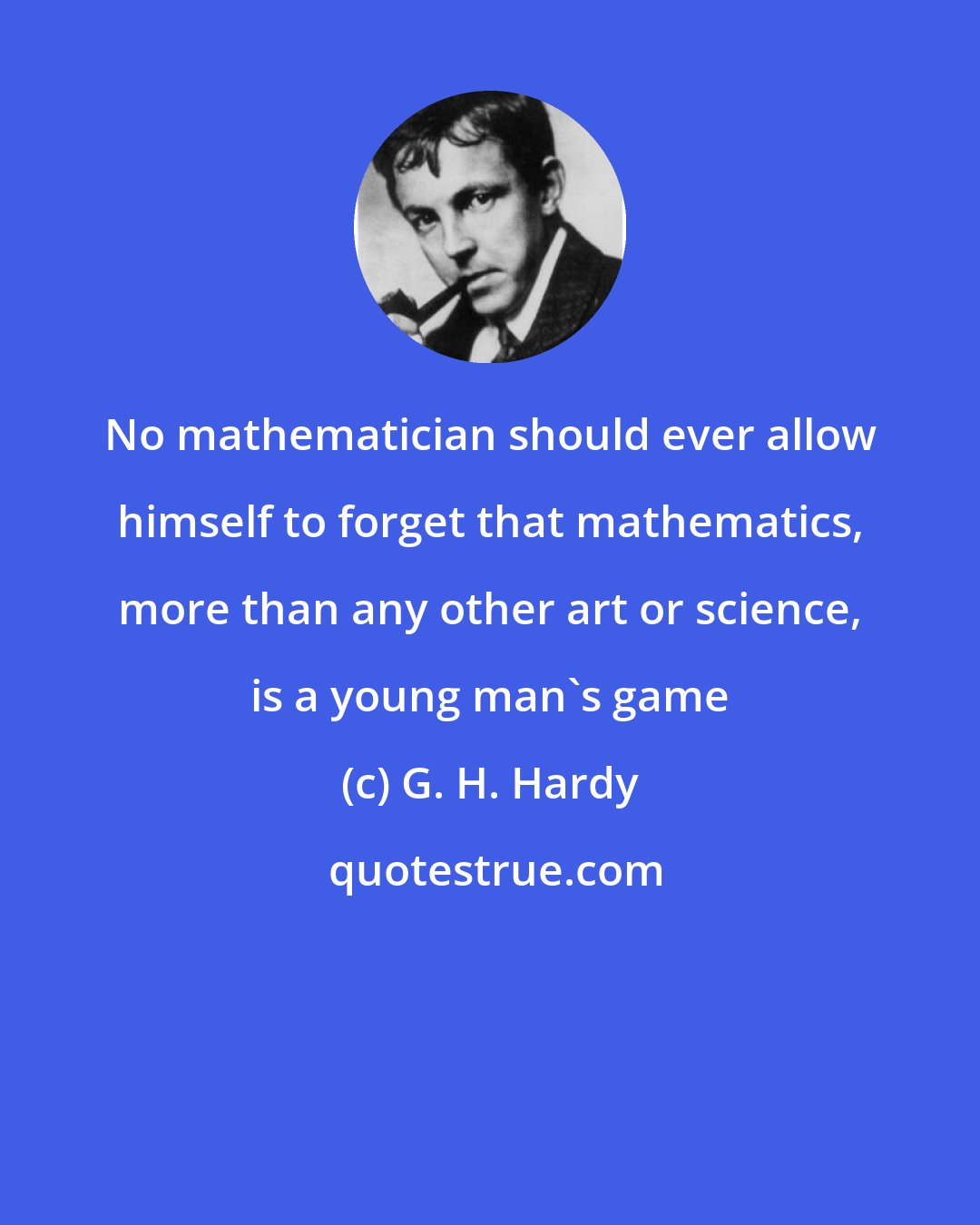 G. H. Hardy: No mathematician should ever allow himself to forget that mathematics, more than any other art or science, is a young man's game