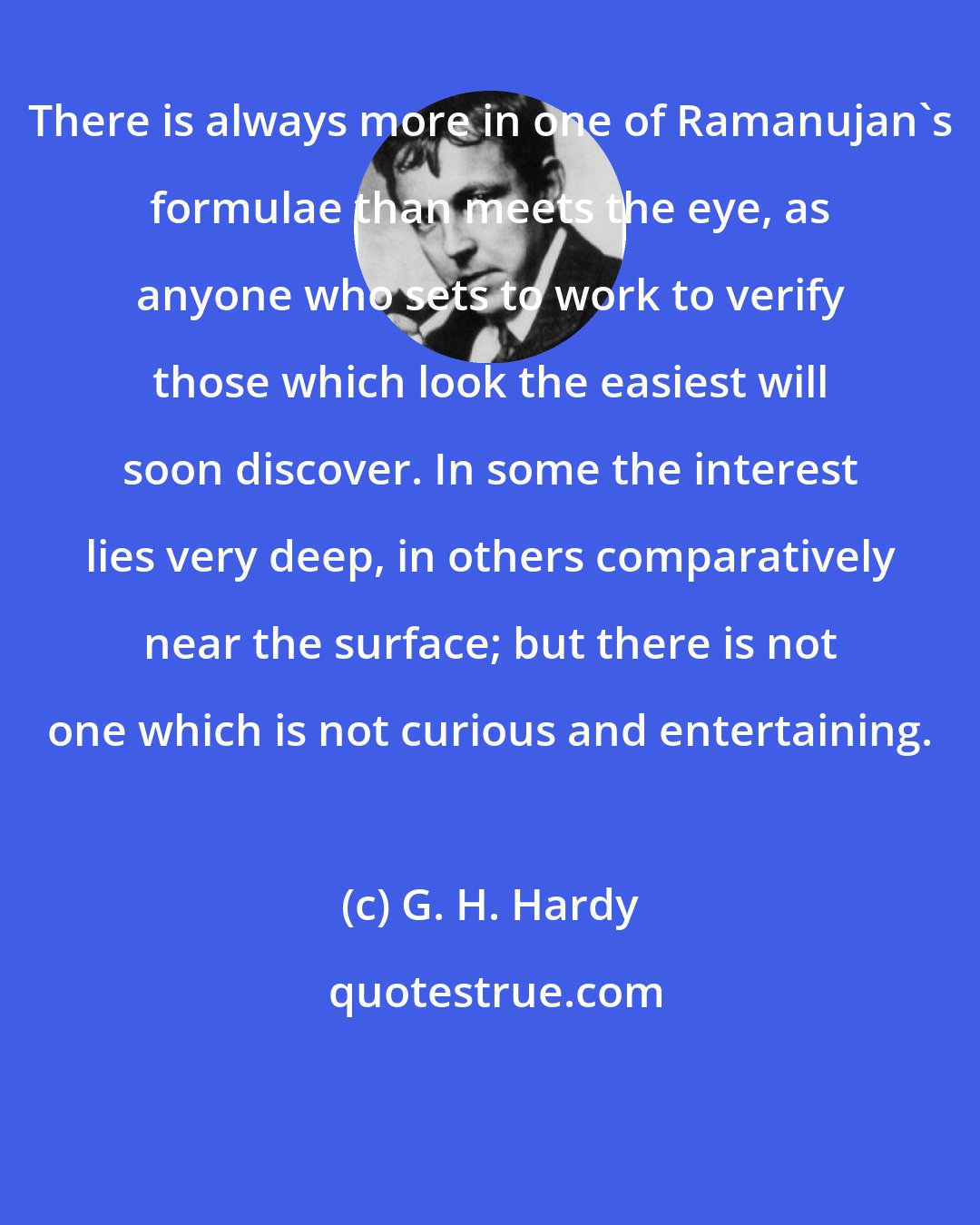 G. H. Hardy: There is always more in one of Ramanujan's formulae than meets the eye, as anyone who sets to work to verify those which look the easiest will soon discover. In some the interest lies very deep, in others comparatively near the surface; but there is not one which is not curious and entertaining.